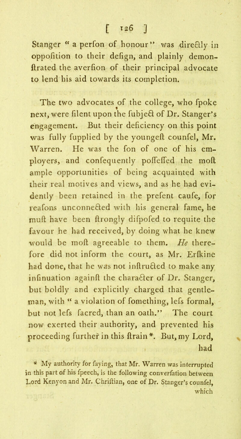 t *26 ] Stanger “ a perfon of honour,, was dire&ly In oppofition to their defign, and plainly demon- ftrated the averfion of their principal advocate to lend his aid towards its completion. The two advocates of the college, who fpoke next, were filent upon the fubjed of Dr. Stanger’s engagement. But their deficiency on this point was fully fupplied by the youngeft counfel, Mr. Warren. He was the fon of one of his em- ployers, and confequently pofTeffed the moft ample opportunities of being acquainted with their real motives and views, and as he had evi- dently been retained in the prefent caufe, for reafons unconne6led with his general fame, he muff have been flrongly difpofed to requite the favour he had received, by doing what he knew would be moft agreeable to them. He there- fore did not inform the court, as Mr. Erfldne had done, that he was not inftrufled to make any infinuation againft the chara61er of Dr. Stanger, but boldly and explicitly charged that gentle- man, with “ a violation of fomething, lefs formal, but not lefs facred, than an oath.” The court now exerted their authority, and prevented his proceeding further in this ftrain *. But, my Lord, had * My authority for faying, that Mr. Warren was interrupted in this part of his fpeech, is the following converfation between Lord Kenyon and Mr. Chriftian, one of Dr. Stanger’s counfel, which