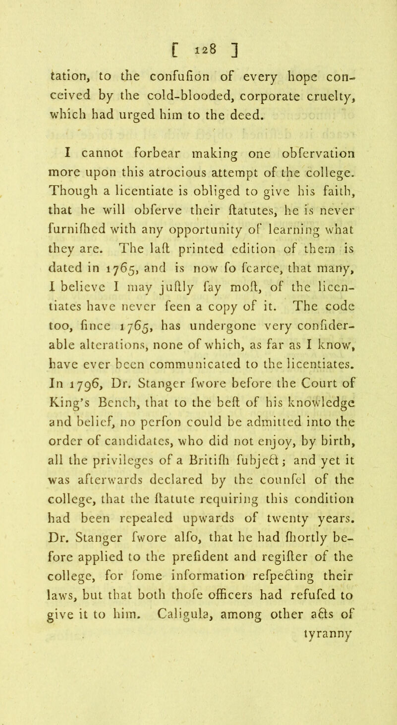 C 1*8 ] tation, to the confufion of every hope con- ceived by the cold-blooded, corporate cruelty, which had urged him to the deed. I cannot forbear making one obfervation more upon this atrocious attempt of the college. Though a licentiate is obliged to give his faith, that he will obferve their datutes, he is never furnifhed with any opportunity of learning what they are. The lad printed edition of them is dated in 1765, and is now fo fcarce, that many, I believe I may judly fay mod, of the licen- tiates have never feen a copy of it. The code too, fince 1765, has undergone very confider- able alterations, none of which, as far as I know, have ever been communicated to the licentiates. In 1796, Dr. Stanger fwore before the Court of King’s Bench, that to the bed of his knowledge and belief, no perfon could be admitted into the order of candidates, who did not enjoy, by birth, all the privileges of a Britidi fubjed; and yet it was afterwards declared by the counfel of the college, that the datute requiring this condition had been repealed upwards of twenty years. Dr. Stanger fwore alfo, that he had fhortly be- fore applied to the prefident and regider of the college, for fome information refpeding their laws, but that both thofe officers had refufed to give it to him. Caligula, among other acts of tyranny