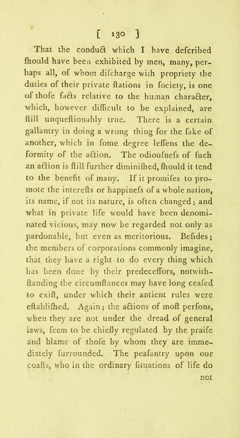 That the conduB which I have defcribed fhould have been exhibited by men, many, per- haps all, of whom difcharge with propriety the duties of their private ftations in fociety, is one of thofe faBs relative to the human charaBer, which, however difficult to be explained, are hill unqueftionably true. There is a certain gallantry in doing a wrong thing for the fake of another, which in fome degree leffiens the de- formity of the aBion. The odioufnefs of fuch an aBion is hill further diminiffied, fhould it tend to the benefit of many. If it promifes to pro- mote the interehs or happinefs of a whole nation, its name, if not its nature, is often changed; and what in private life would have been denomi- nated vicious, may now be regarded not only as pardonable, but even as meritorious. Befides; the members of corporations commonly imagine, that they have a right to do every thing which has been done by their predeceffors, notwith- handing the circumhances may have long ceafed to exih, under which their antient rules were ehabliffied. Again; the aBions of moft perfons, when they are not under the dread of general laws, feem to be chiefly regulated by the praife and blame of thofe by whom they are imme- diately furrounded. The peafantry upon our coafts, who in the ordinary fituations of life do not