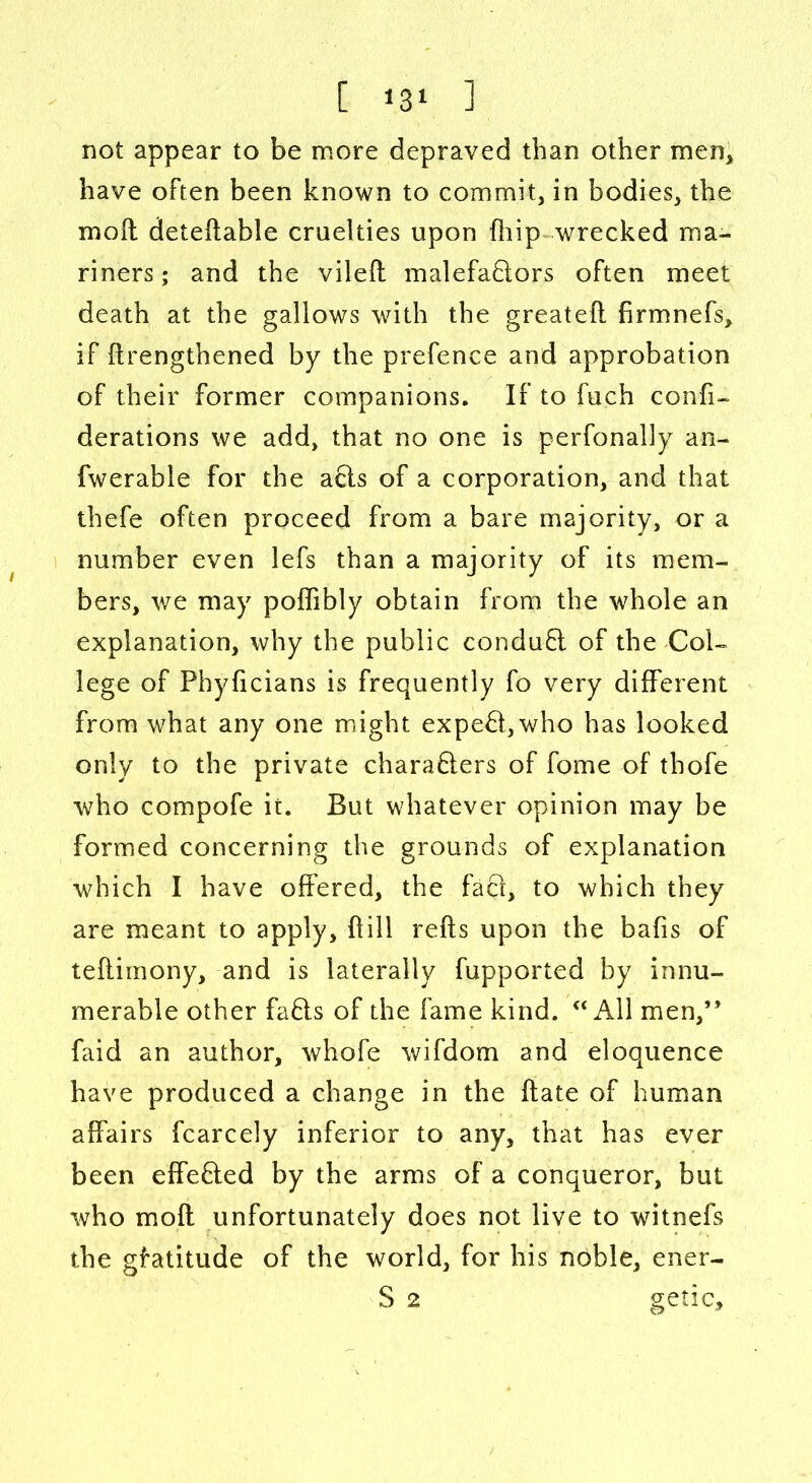 not appear to be more depraved than other men, have often been known to commit, in bodies, the mod detedable cruelties upon fliip wrecked ma- riners ; and the viled malefactors often meet death at the gallows with the greatefl firmnefs, if ftrengthened by the prefence and approbation of their former companions. If to fuch confi- derations we add, that no one is perfonally an- fwerable for the acts of a corporation, and that thefe often proceed from a bare majority, or a number even lefs than a majority of its mem- bers, we may poffibly obtain from the whole an explanation, why the public conduCt of the Col- lege of Phyficians is frequently fo very different from what any one might expeCt,who has looked only to the private characters of fome of thofe who compofe it. But whatever opinion may be formed concerning the grounds of explanation which I have offered, the faCt, to which they are meant to apply, {till reds upon the bafis of teftimony, and is laterally fupported by innu- merable other faCts of the fame kind. “ All men,” faid an author, whofe wifdom and eloquence have produced a change in the date of human affairs fcarcely inferior to any, that has ever been effected by the arms of a conqueror, but who mod unfortunately does not live to witnefs the gfatitude of the world, for his noble, ener- S 2 getic.