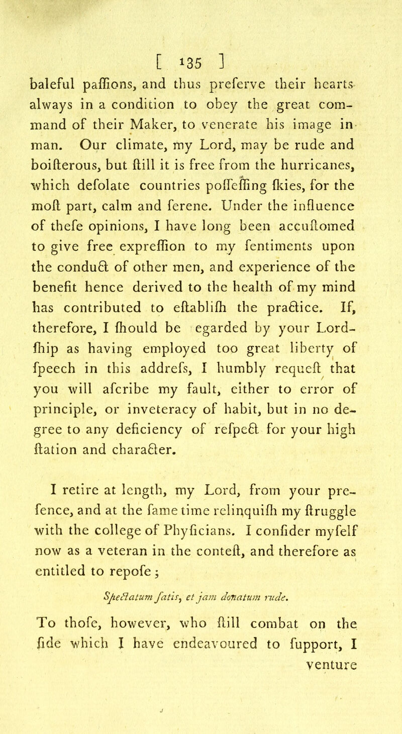 baleful paffions, and thus preferve their hearts always in a condition to obey the great com- mand of their Maker, to venerate his image in man. Our climate, my Lord, may be rude and boifterous, but (till it is free from the hurricanes, which defolate countries poffefling (kies, for the moll part, calm and ferene. Under the influence of thefe opinions, I have long been accuilomed to give free expreffion to my fentiments upon the condufl of other men, and experience of the benefit hence derived to the health of my mind has contributed to eflablifh the praftice. If, therefore, I fhould be egarded by your Lord- fhip as having employed too great liberty of fpeech in this addrefs, I humbly requefl that you will afcribe my fault, either to error of principle, or inveteracy of habit, but in no de- gree to any deficiency of refpeft for your high flation and charafler. I retire at length, my Lord, from your pre- fence, and at the fame time relinquifh my flruggle with the college of Phyficians. I confider myfelf now as a veteran in the contefl, and therefore as entitled to repofe; Sjieftatum fatis, et jcu7i donatum rude. To thofe, however, who Hill combat on the fide which I have endeavoured to fupport, I venture