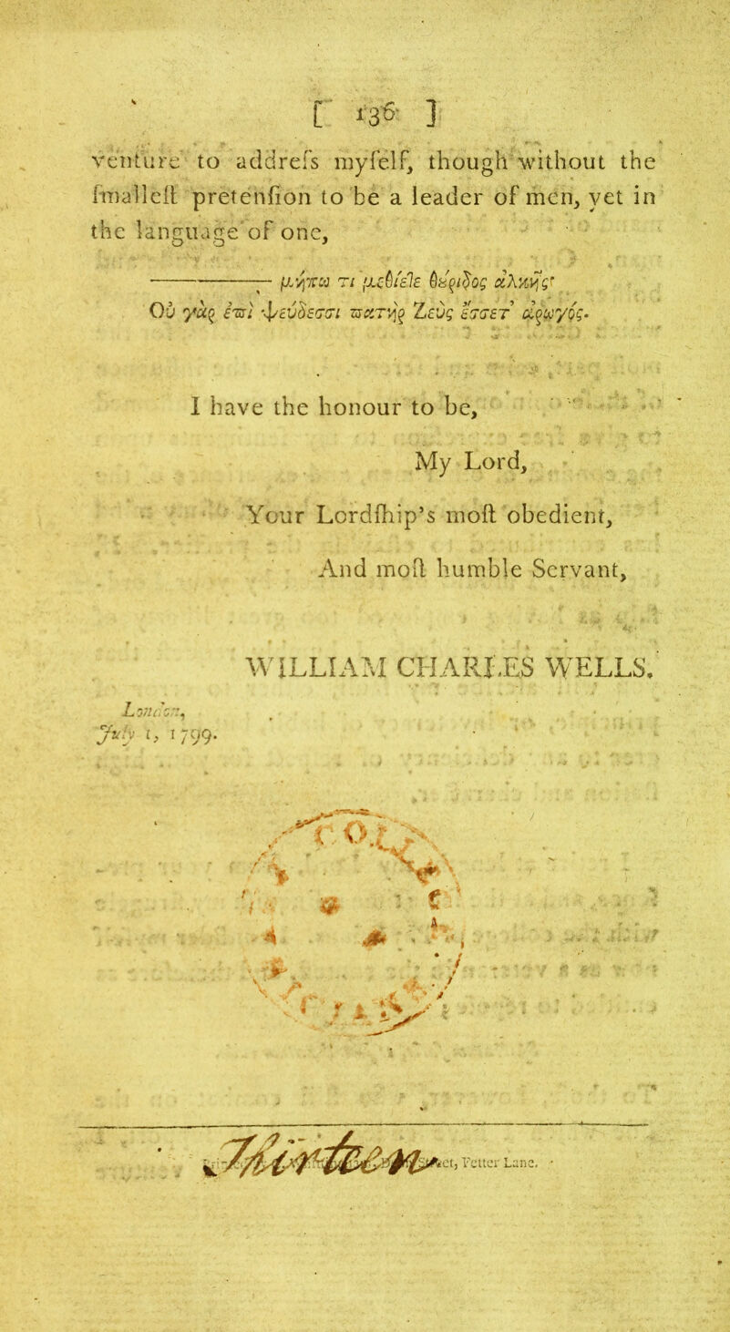 [ i3«- ] venture to addrefs myfelf, though without the (mallei! pretenfion to be a leader of men, yet in the language'of one. — \L'/\ttw ti ’JLctiiais dXwfsj Ou yu% M ■\/c'Jd£GG‘l ZSCtT'^ Zc’J£ £SG£T d^/Og- 1 have the honour to be. My Lord, Your Lordfhip’s mod obedient. And moil humble Servant, WILLIAM CHARLES WELLS, Lmoz;:, Jvly r, 1799. .-Eo } V /A & 4 • dSL v>v, • / 1 4 A. • / »'■ r i ' *et, Fetter Lane. •