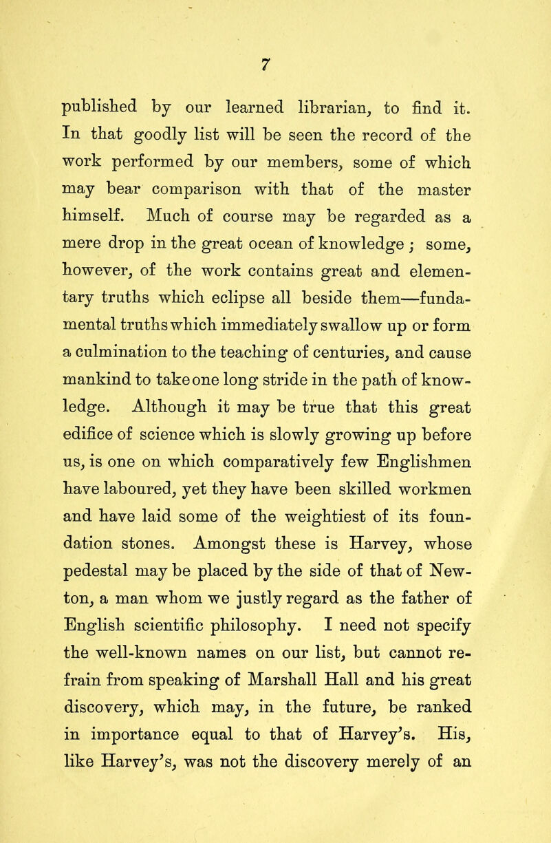 published by our learned librarian, to find it. In that goodly list will be seen the record of the work performed by our members, some of which may bear comparison with that of the master himself. Much of course may be regarded as a mere drop in the great ocean of knowledge ; some, however, of the work contains great and elemen- tary truths which eclipse all beside them—funda- mental truths which immediately swallow up or form a culmination to the teaching of centuries, and cause mankind to take one long stride in the path of know- ledge. Although it may be true that this great edifice of science which is slowly growing up before us, is one on which comparatively few Englishmen have laboured, yet they have been skilled workmen and have laid some of the weightiest of its foun- dation stones. Amongst these is Harvey, whose pedestal may be placed by the side of that of New- ton, a man whom we justly regard as the father of English scientific philosophy. I need not specify the well-known names on our list, but cannot re- frain from speaking of Marshall Hall and his great discovery, which may, in the future, be ranked in importance equal to that of Harvey’s. His, like Harvey’s, was not the discovery merely of an