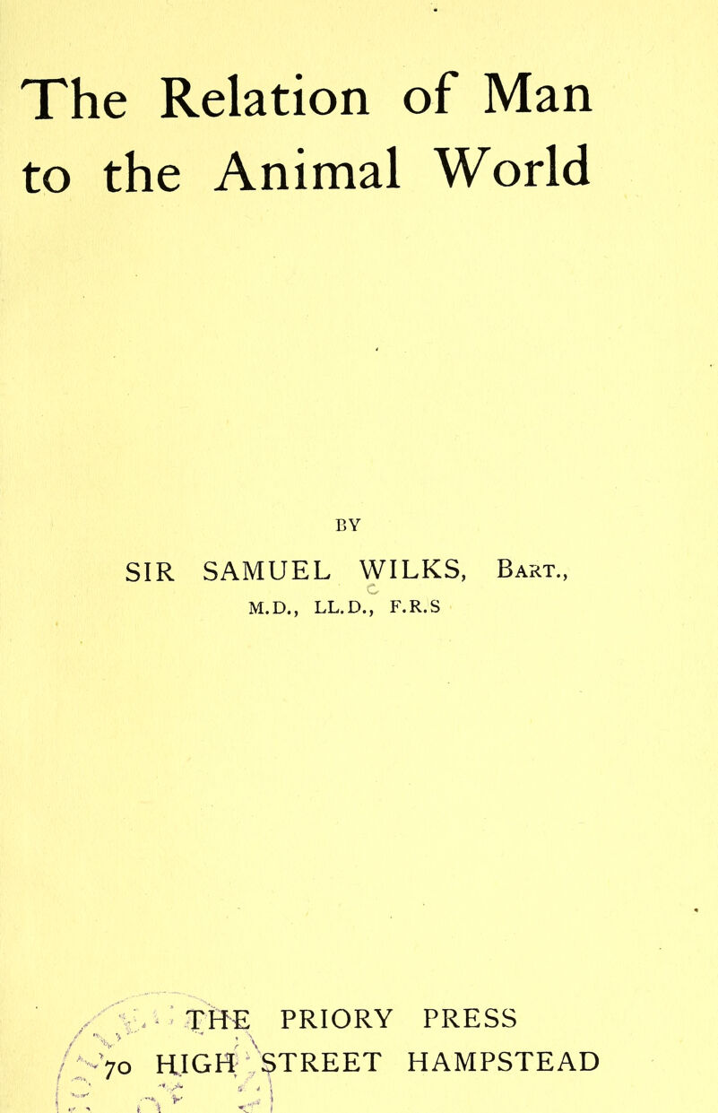 The Relation of Man to the Animal World BY SIR SAMUEL WILKS, Bart., c M.D., LL.D., F.R.S A ; \ THE PRIORY PRESS /‘-7o HIGH STREET HAMPSTEAD