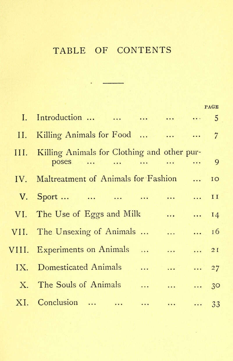 TABLE OF CONTENTS PAGE I. Introduction ... ... ... ... ... 5 II. Killing Animals for Food ... ... ... 7 III. Killing Animals for Clothing and other pur- poses ... ... ... ... ... 9 IV. Maltreatment of Animals for Fashion ... io V. Sport ... ... ... ... ... ... ii VI. The Use of Eggs and Milk ... ... 14 VII. The Unsexing of Animals ... ... ... 16 VIII. Experiments on Animals ... ... ... 21 IX. Domesticated Animals ... ... ... 27 X. The Souls of Animals ... ... ... 30 XI. Conclusion ... ... ... ... ... 33