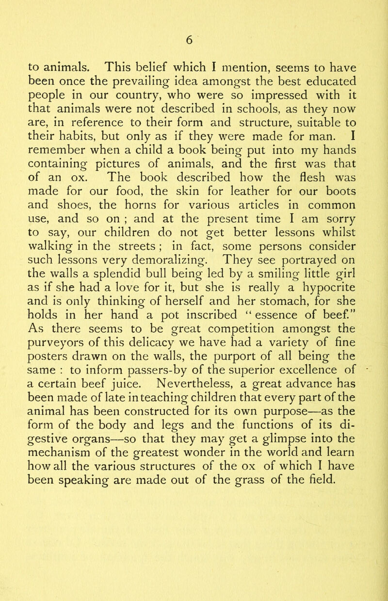 to animals. This belief which I mention, seems to have been once the prevailing idea amongst the best educated people in our country, who were so impressed with it that animals were not described in schools, as they now are, in reference to their form and structure, suitable to their habits, but only as if they were made for man. I remember when a child a book being put into my hands containing pictures of animals, and the first was that of an ox. The book described how the flesh was made for our food, the skin for leather for our boots and shoes, the horns for various articles in common use, and so on ; and at the present time I am sorry to say, our children do not get better lessons whilst walking in the streets ; in fact, some persons consider such lessons very demoralizing. They see portrayed on the walls a splendid bull being led by a smiling little girl as if she had a love for it, but she is really a hypocrite and is only thinking of herself and her stomach, for she holds in her hand a pot inscribed “ essence of beef.” As there seems to be great competition amongst the purveyors of this delicacy we have had a variety of fine posters drawn on the walls, the purport of all being the same : to inform passers-by of the superior excellence of a certain beef juice. Nevertheless, a great advance has been made of late in teaching children that every part of the animal has been constructed for its own purpose—as the form of the body and legs and the functions of its di- gestive organs—so that they may get a glimpse into the mechanism of the greatest wonder in the world and learn how all the various structures of the ox of which I have been speaking are made out of the grass of the field.