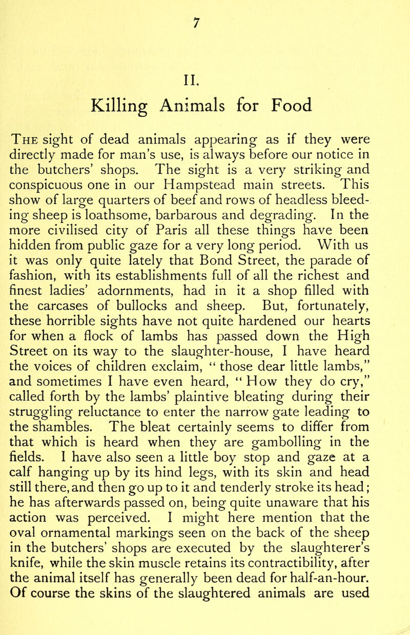 II. Killing Animals for Food The sight of dead animals appearing as if they were directly made for man’s use, is always before our notice in the butchers’ shops. The sight is a very striking and conspicuous one in our Hampstead main streets. This show of large quarters of beef and rows of headless bleed- ing sheep is loathsome, barbarous and degrading. In the more civilised city of Paris all these things have been hidden from public gaze for a very long period. With us it was only quite lately that Bond Street, the parade of fashion, with its establishments full of all the richest and finest ladies’ adornments, had in it a shop filled with the carcases of bullocks and sheep. But, fortunately, these horrible sights have not quite hardened our hearts for when a flock of lambs has passed down the High Street on its way to the slaughter-house, I have heard the voices of children exclaim, “ those dear little lambs,” and sometimes I have even heard, “ How they do cry,” called forth by the lambs’ plaintive bleating during their struggling reluctance to enter the narrow gate leading to the shambles. The bleat certainly seems to differ from that which is heard when they are gambolling in the fields. I have also seen a little boy stop and gaze at a calf hanging up by its hind legs, with its skin and head still there, and then go up to it and tenderly stroke its head; he has afterwards passed on, being quite unaware that his action was perceived. I might here mention that the oval ornamental markings seen on the back of the sheep in the butchers’ shops are executed by the slaughterer’s knife, while the skin muscle retains its contractibility, after the animal itself has generally been dead for half-an-hour. Of course the skins of the slaughtered animals are used