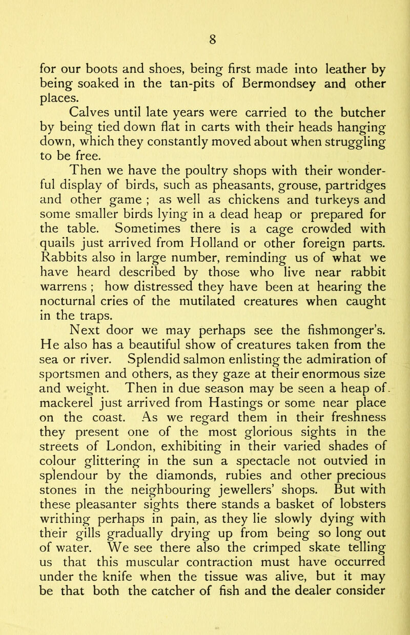 for our boots and shoes, being first made into leather by being soaked in the tan-pits of Bermondsey and other places. Calves until late years were carried to the butcher by being tied down flat in carts with their heads hanging down, which they constantly moved about when struggling to be free. Then we have the poultry shops with their wonder- ful display of birds, such as pheasants, grouse, partridges and other game ; as well as chickens and turkeys and some smaller birds lying in a dead heap or prepared for the table. Sometimes there is a cage crowded with quails just arrived from Holland or other foreign parts. Rabbits also in large number, reminding us of what we have heard described by those who live near rabbit warrens ; how distressed they have been at hearing the nocturnal cries of the mutilated creatures when caught in the traps. Next door we may perhaps see the fishmonger’s. He also has a beautiful show of creatures taken from the sea or river. Splendid salmon enlisting the admiration of sportsmen and others, as they gaze at their enormous size and weight. Then in due season may be seen a heap of. mackerel just arrived from Hastings or some near place on the coast. As we regard them in their freshness they present one of the most glorious sights in the streets of London, exhibiting in their varied shades of colour glittering in the sun a spectacle not outvied in splendour by the diamonds, rubies and other precious stones in the neighbouring jewellers’ shops. But with these pleasanter sights there stands a basket of lobsters writhing perhaps in pain, as they lie slowly dying with their gills gradually drying up from being so long out of water. We see there also the crimped skate telling us that this muscular contraction must have occurred under the knife when the tissue was alive, but it may be that both the catcher of fish and the dealer consider