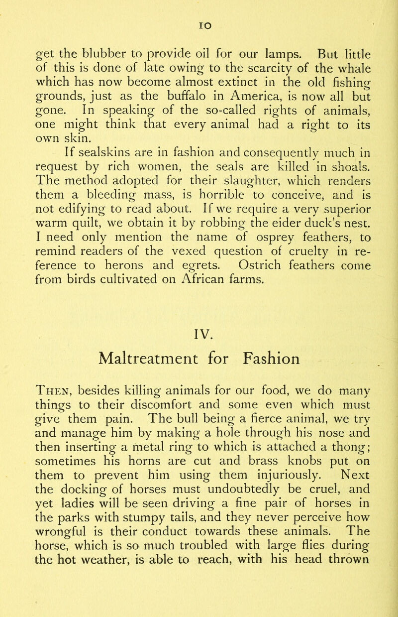 IO get the blubber to provide oil for our lamps. But little of this is done of late owing to the scarcity of the whale which has now become almost extinct in the old fishing grounds, just as the buffalo in America, is now all but gone. In speaking of the so-called rights of animals, one might think that every animal had a right to its own skin. If sealskins are in fashion and consequently much in request by rich women, the seals are killed in shoals. The method adopted for their slaughter, which renders them a bleeding mass, is horrible to conceive, and is not edifying to read about. If we require a very superior warm quilt, we obtain it by robbing the eider duck’s nest. I need only mention the name of osprey feathers, to remind readers of the vexed question of cruelty in re- ference to herons and egrets. Ostrich feathers come from birds cultivated on African farms. IV. Maltreatment for Fashion Then, besides killing animals for our food, we do many things to their discomfort and some even which must give them pain. The bull being a fierce animal, we try and manage him by making a hole through his nose and then inserting a metal ring to which is attached a thong; sometimes his horns are cut and brass knobs put on them to prevent him using them injuriously. Next the docking of horses must undoubtedly be cruel, and yet ladies will be seen driving a fine pair of horses in the parks with stumpy tails, and they never perceive how wrongful is their conduct towards these animals. The horse, which is so much troubled with large flies during the hot weather, is able to reach, with his head thrown
