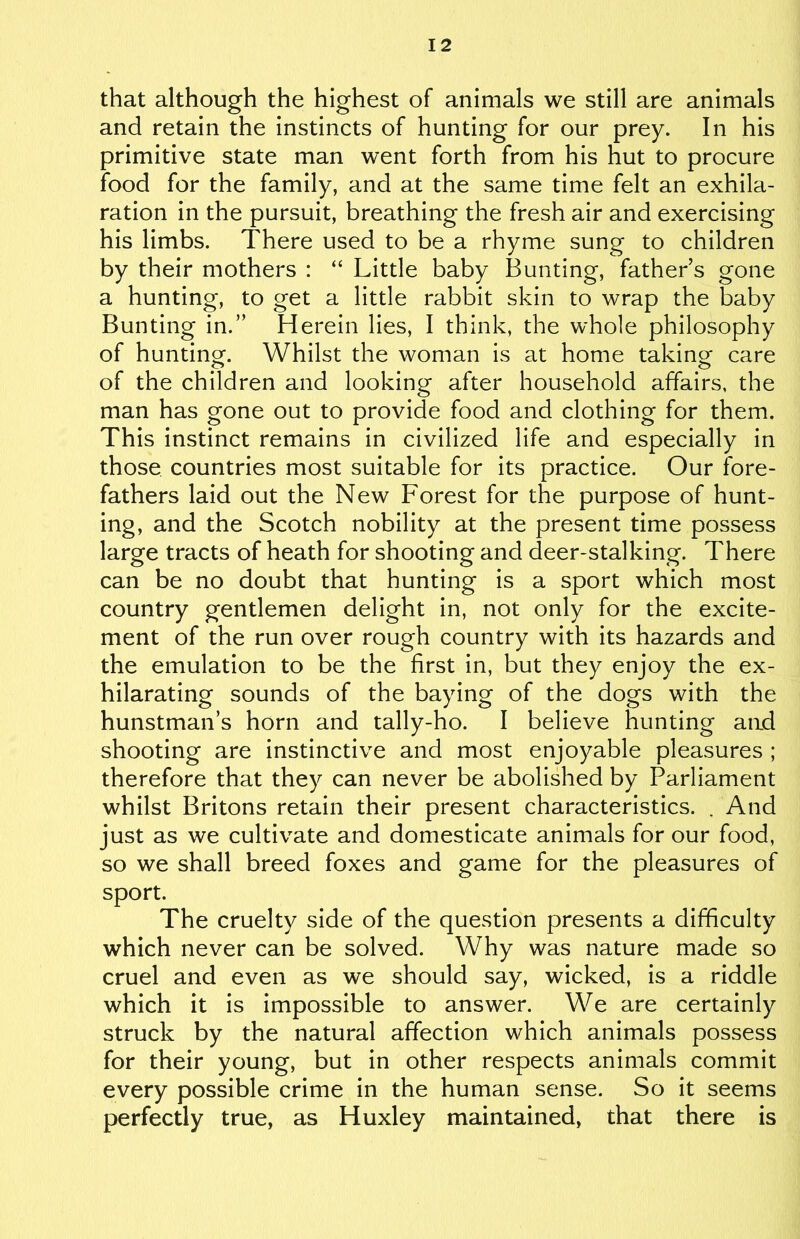 that although the highest of animals we still are animals and retain the instincts of hunting for our prey. In his primitive state man went forth from his hut to procure food for the family, and at the same time felt an exhila- ration in the pursuit, breathing the fresh air and exercising his limbs. There used to be a rhyme sung to children by their mothers : “ Little baby Bunting, father’s gone a hunting, to get a little rabbit skin to wrap the baby Bunting in.” Herein lies, I think, the whole philosophy of hunting. Whilst the woman is at home taking care of the children and looking after household affairs, the man has gone out to provide food and clothing for them. This instinct remains in civilized life and especially in those, countries most suitable for its practice. Our fore- fathers laid out the New Forest for the purpose of hunt- ing, and the Scotch nobility at the present time possess large tracts of heath for shooting and deer-stalking. There can be no doubt that hunting is a sport which most country gentlemen delight in, not only for the excite- ment of the run over rough country with its hazards and the emulation to be the first in, but they enjoy the ex- hilarating sounds of the baying of the dogs with the hunstman’s horn and tally-ho. I believe hunting and shooting are instinctive and most enjoyable pleasures ; therefore that they can never be abolished by Parliament whilst Britons retain their present characteristics. . And just as we cultivate and domesticate animals for our food, so we shall breed foxes and game for the pleasures of sport. The cruelty side of the question presents a difficulty which never can be solved. Why was nature made so cruel and even as we should say, wicked, is a riddle which it is impossible to answer. We are certainly struck by the natural affection which animals possess for their young, but in other respects animals commit every possible crime in the human sense. So it seems perfectly true, as Huxley maintained, that there is