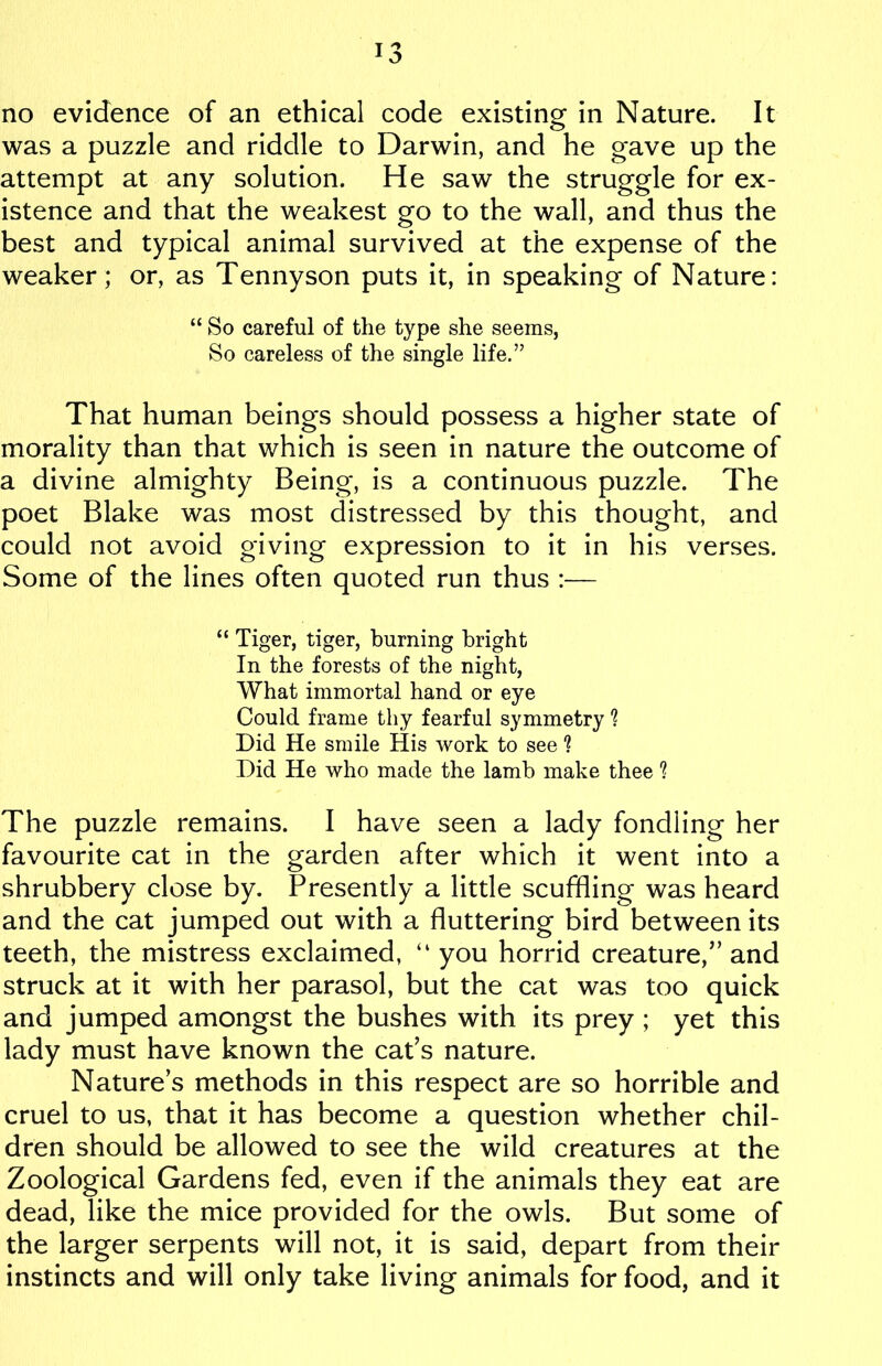 no evidence of an ethical code existing in Nature. It was a puzzle and riddle to Darwin, and he gave up the attempt at any solution. He saw the struggle for ex- istence and that the weakest go to the wall, and thus the best and typical animal survived at the expense of the weaker; or, as Tennyson puts it, in speaking of Nature: “ So careful of the type she seems, So careless of the single life.” That human beings should possess a higher state of morality than that which is seen in nature the outcome of a divine almighty Being, is a continuous puzzle. The poet Blake was most distressed by this thought, and could not avoid giving expression to it in his verses. Some of the lines often quoted run thus :— “ Tiger, tiger, burning bright In the forests of the night, What immortal hand or eye Could frame thy fearful symmetry ? Did He smile His work to see 1 Did He who made the lamb make thee ? The puzzle remains. I have seen a lady fondling her favourite cat in the garden after which it went into a shrubbery close by. Presently a little scuffling was heard and the cat jumped out with a fluttering bird between its teeth, the mistress exclaimed, “ you horrid creature,” and struck at it with her parasol, but the cat was too quick and jumped amongst the bushes with its prey ; yet this lady must have known the cat’s nature. Natures methods in this respect are so horrible and cruel to us, that it has become a question whether chil- dren should be allowed to see the wild creatures at the Zoological Gardens fed, even if the animals they eat are dead, like the mice provided for the owls. But some of the larger serpents will not, it is said, depart from their instincts and will only take living animals for food, and it