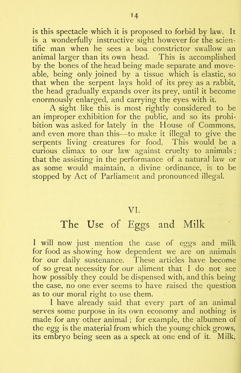 M is this spectacle which it is proposed to forbid by law. It is a wonderfully instructive sight however for the scien- tific man when he sees a boa constrictor swallow an animal larger than its own head. This is accomplished by the bones of the head being made separate and move- able, being only joined by a tissue which is elastic, so that when the serpent lays hold of its prey as a rabbit, the head gradually expands over its prey, until it become enormously enlarged, and carrying the eyes with it. A sight like this is most rightly considered to be an improper exhibition for the public, and so its prohi- bition was asked for lately in the House of Commons, and even more than this—to make it illegal to give the serpents living creatures for food. This would be a curious climax to our law against cruelty to animals ; that the assisting in the performance of a natural law or as some would maintain, a divine ordinance, is to be stopped by Act of Parliament and pronounced illegal. VI. The Use of Eggs and Milk I will now just mention the case of eggs and milk for food as showing how dependent we are on animals for our daily sustenance. These articles have become of so great necessity for our aliment that I do not see how possibly they could be dispensed with, and this being the case, no one ever seems to have raised the question as to our moral right to use them. I have already said that every part of an animal serves some purpose in its own economy and nothing is made for any other animal ; for example, the albumen of the egg is the material from which the young chick grows, its embryo being seen as a speck at one end of it. Milk,