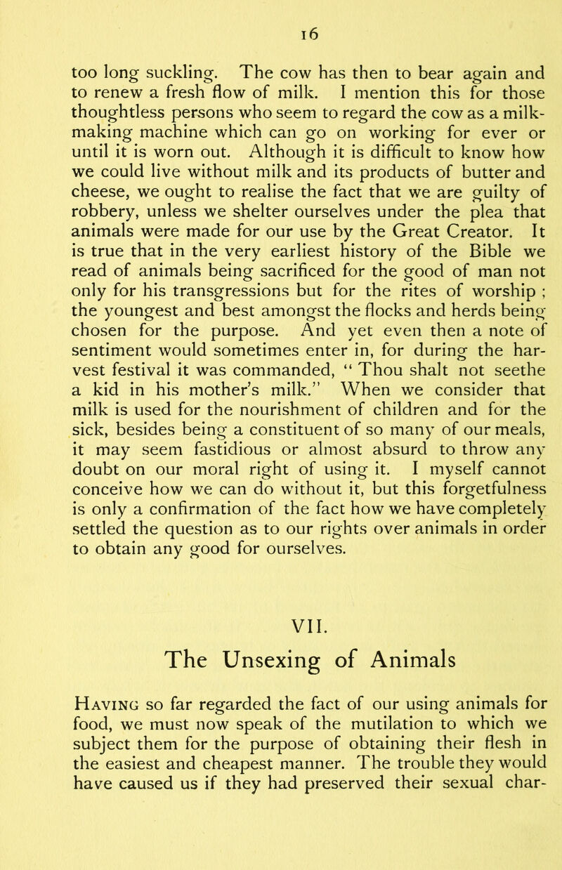 too long suckling. The cow has then to bear again and to renew a fresh flow of milk. I mention this for those thoughtless persons who seem to regard the cow as a milk- making machine which can go on working for ever or until it is worn out. Although it is difficult to know how we could live without milk and its products of butter and cheese, we ought to realise the fact that we are guilty of robbery, unless we shelter ourselves under the plea that animals were made for our use by the Great Creator. It is true that in the very earliest history of the Bible we read of animals being sacrificed for the good of man not only for his transgressions but for the rites of worship ; the youngest and best amongst the flocks and herds being- chosen for the purpose. And yet even then a note of sentiment would sometimes enter in, for during the har- vest festival it was commanded, “ Thou shalt not seethe a kid in his mothers milk.” When we consider that milk is used for the nourishment of children and for the sick, besides being a constituent of so many of our meals, it may seem fastidious or almost absurd to throw any doubt on our moral right of using it. I myself cannot conceive how we can do without it, but this forgetfulness is only a confirmation of the fact how we have completely settled the question as to our rights over animals in order to obtain any good for ourselves. VII. The Unsexing of Animals Having so far regarded the fact of our using animals for food, we must now speak of the mutilation to which we subject them for the purpose of obtaining their flesh in the easiest and cheapest manner. The trouble they would have caused us if they had preserved their sexual char-