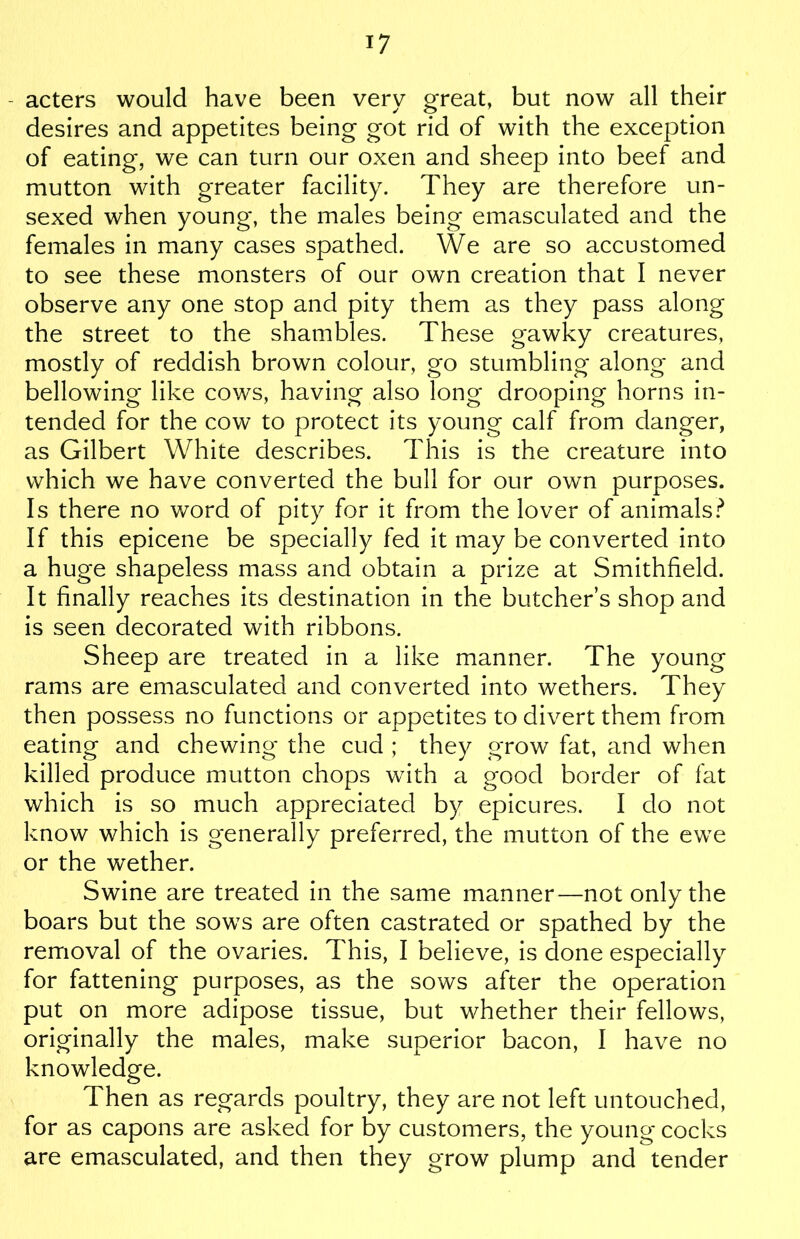 - acters would have been very great, but now all their desires and appetites being got rid of with the exception of eating, we can turn our oxen and sheep into beef and mutton with greater facility. They are therefore un- sexed when young, the males being emasculated and the females in many cases spathed. We are so accustomed to see these monsters of our own creation that I never observe any one stop and pity them as they pass along the street to the shambles. These gawky creatures, mostly of reddish brown colour, go stumbling along and bellowing like cows, having also long drooping horns in- tended for the cow to protect its young calf from danger, as Gilbert White describes. This is the creature into which we have converted the bull for our own purposes. Is there no word of pity for it from the lover of animals? If this epicene be specially fed it may be converted into a huge shapeless mass and obtain a prize at Smithfield. It finally reaches its destination in the butcher’s shop and is seen decorated with ribbons. Sheep are treated in a like manner. The young rams are emasculated and converted into wethers. They then possess no functions or appetites to divert them from eating and chewing the cud ; they grow fat, and when killed produce mutton chops with a good border of fat which is so much appreciated by epicures. I do not know which is generally preferred, the mutton of the ewe or the wether. Swine are treated in the same manner—not only the boars but the sows are often castrated or spathed by the removal of the ovaries. This, I believe, is done especially for fattening purposes, as the sows after the operation put on more adipose tissue, but whether their fellows, originally the males, make superior bacon, I have no knowledge. Then as regards poultry, they are not left untouched, for as capons are asked for by customers, the young cocks are emasculated, and then they grow plump and tender