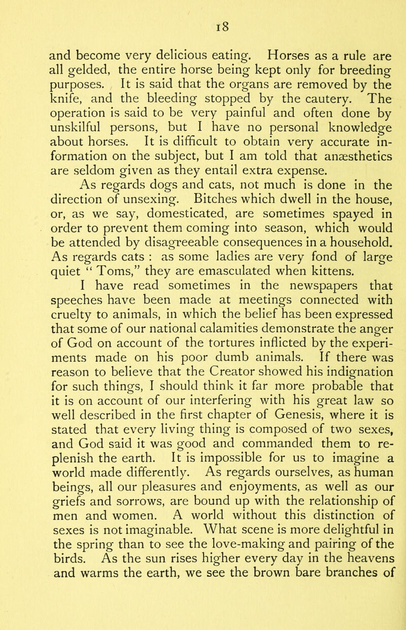 and become very delicious eating. Horses as a rule are all gelded, the entire horse being kept only for breeding purposes. It is said that the organs are removed by the knife, and the bleeding stopped by the cautery. The operation is said to be very painful and often done by unskilful persons, but I have no personal knowledge about horses. It is difficult to obtain very accurate in- formation on the subject, but I am told that anaesthetics are seldom given as they entail extra expense. As regards dogs and cats, not much is done in the direction of unsexing. Bitches which dwell in the house, or, as we say, domesticated, are sometimes spayed in order to prevent them coming into season, which would be attended by disagreeable consequences in a household. As regards cats : as some ladies are very fond of large quiet “ Toms,” they are emasculated when kittens. I have read sometimes in the newspapers that speeches have been made at meetings connected with cruelty to animals, in which the belief has been expressed that some of our national calamities demonstrate the anger of God on account of the tortures inflicted by the experi- ments made on his poor dumb animals. If there was reason to believe that the Creator showed his indignation for such things, I should think it far more probable that it is on account of our interfering with his great law so well described in the first chapter of Genesis, where it is stated that every living thing is composed of two sexes, and God said it was good and commanded them to re- plenish the earth. It is impossible for us to imagine a world made differently. As regards ourselves, as human beings, all our pleasures and enjoyments, as well as our griefs and sorrows, are bound up with the relationship of men and women. A world without this distinction of sexes is not imaginable. What scene is more delightful in the spring than to see the love-making and pairing of the birds. As the sun rises higher every day in the heavens and warms the earth, we see the brown bare branches of