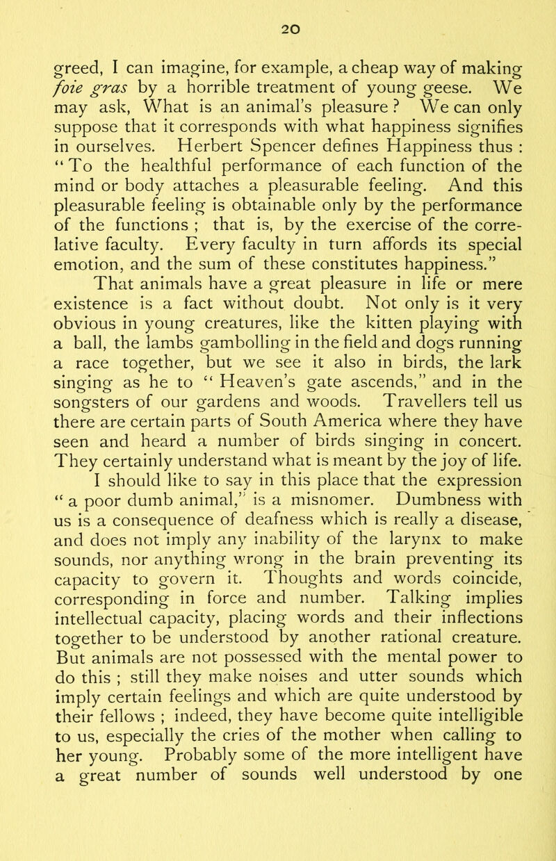 greed, I can imagine, for example, a cheap way of making foie gras by a horrible treatment of young geese. We may ask, What is an animal’s pleasure? We can only suppose that it corresponds with what happiness signifies in ourselves. Herbert Spencer defines Happiness thus : “To the healthful performance of each function of the mind or body attaches a pleasurable feeling. And this pleasurable feeling is obtainable only by the performance of the functions ; that is, by the exercise of the corre- lative faculty. Every faculty in turn affords its special emotion, and the sum of these constitutes happiness.” That animals have a great pleasure in life or mere existence is a fact without doubt. Not only is it very obvious in young creatures, like the kitten playing with a ball, the lambs gambolling in the field and dogs running a race together, but we see it also in birds, the lark singing as he to “ Heaven’s gate ascends,” and in the songsters of our gardens and woods. Travellers tell us there are certain parts of South America where they have seen and heard a number of birds singing in concert. They certainly understand what is meant by the joy of life. I should like to say in this place that the expression “ a poor dumb animal,” is a misnomer. Dumbness with us is a consequence of deafness which is really a disease, and does not imply any inability of the larynx to make sounds, nor anything wrong in the brain preventing its capacity to govern it. Thoughts and words coincide, corresponding in force and number. Talking implies intellectual capacity, placing words and their inflections together to be understood by another rational creature. But animals are not possessed with the mental power to do this ; still they make noises and utter sounds which imply certain feelings and which are quite understood by their fellows ; indeed, they have become quite intelligible to us, especially the cries of the mother when calling to her young. Probably some of the more intelligent have a great number of sounds well understood by one
