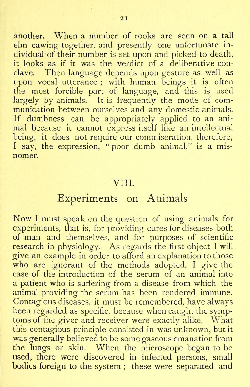 another. When a number of rooks are seen on a tall elm cawing together, and presently one unfortunate in- dividual of their number is set upon and picked to death, it looks as if it was the verdict of a deliberative con- clave. Then language depends upon gesture as well as upon vocal utterance ; with human beings it is often the most forcible part of language, and this is used largely by animals. It is frequently the mode of com- munication between ourselves and any domestic animals. If dumbness can be appropriately applied to an ani- mal because it cannot express itself like an intellectual being, it does not require our commiseration, therefore, I say, the expression, “poor dumb animal,” is a mis- nomer. VIII. Experiments on Animals Now I must speak on the question of using animals for experiments, that is, for providing cures for diseases both of man and themselves, and for purposes of scientific research in physiology. As regards the first object I will give an example in order to afford an explanation to those who are ignorant of the methods adopted. I give the case of the introduction of the serum of an animal into a patient who is suffering from a disease from which the animal providing the serum has been rendered immune. Contagious diseases, it must be remembered, have always been regarded as specific, because when caught the symp- toms of the giver and receiver were exactly alike. What this contagious principle consisted in was unknown, but it was generally believed to be some gaseous emanation from the lungs or skin. When the microscope began to be used, there were discovered in infected persons, small bodies foreign to the system ; these were separated and