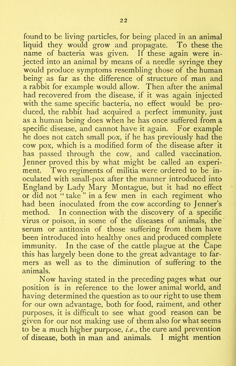 found to be living particles, for being placed in an animal liquid they would grow and propagate. To these the name of bacteria was given. If these again were in- jected into an animal by means of a needle syringe they would produce symptoms resembling those of the human being as far as the difference of structure of man and a rabbit for example would allow. Then after the animal had recovered from the disease, if it was again injected with the same specific bacteria, no effect would be pro- duced, the rabbit had acquired a perfect immunity, just as a human being does when he has once suffered from a specific disease, and cannot have it again. For example he does not catch small pox, if he has previously had the cow pox, which is a modified form of the disease after it has passed through the cow, and called vaccination. Jenner proved this by what might be called an experi- ment. Two regiments of militia were ordered to be in- oculated with small-pox after the manner introduced into England by Lady Mary Montague, but it had no effect or did not “ take ” in a few men in each regiment who had been inoculated from the cow according to Jenner s method. In connection with the discovery of a specific virus or poison, in some of the diseases of animals, the serum or antitoxin of those suffering from them have been introduced into healthy ones and produced complete immunity. In the case of the cattle plague at the Cape this has largely been done to the great advantage to far- mers as well as to the diminution of suffering to the animals. Nowt having stated in the preceding pages what our position is in reference to the lower animal world, and having determined the question as to our right to use them for our own advantage, both for food, raiment, and other purposes, it is difficult to see what good reason can be given for our not making use of them also for what seems to be a much higher purpose, i.e., the cure and prevention of disease, both in man and animals. I might mention