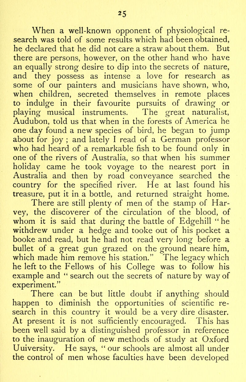 When a well-known opponent of physiological re- search was told of some results which had been obtained, he declared that he did not care a straw about them. But there are persons, however, on the other hand who have an equally strong desire to dip into the secrets of nature, and they possess as intense a love for research as some of our painters and musicians have shown, who, when children, secreted themselves in remote places to indulge in their favourite pursuits of drawing or playing musical instruments. The great naturalist, Audubon, told us that when in the forests of America he one day found a new species of bird, he began to jump about for joy ; and lately I read of a German professor who had heard of a remarkable fish to be found only in one of the rivers of Australia, so that when his summer holiday came he took voyage to the nearest port in Australia and then by road conveyance searched the country for the specified river. He at last found his treasure, put it in a bottle, and returned straight home. There are still plenty of men of the stamp of Har- vey, the discoverer of the circulation of the blood, of whom it is said that during the battle of Edgehill “he withdrew under a hedge and tooke out of his pocket a booke and read, but he had not read very long before a bullet of a great gun grazed on the ground neare him, which made him remove his station.” The legacy which he left to the Fellows of his College was to follow his example and “ search out the secrets of nature by way of experiment.” There can be but little doubt if anything should happen to diminish the opportunities of scientific re- search in this country it would be a very dire disaster. At present it is not sufficiently encouraged. This has been well said by a distinguished professor in reference to the inauguration of new methods of study at Oxford Uuiversity. He says, “ our schools are almost all under the control of men whose faculties have been developed