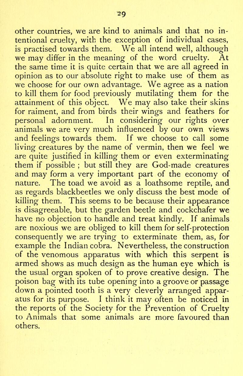 other countries, we are kind to animals and that no in- tentional cruelty, with the exception of individual cases, is practised towards them. We all intend well, although we may differ in the meaning of the word cruelty. At the same time it is quite certain that we are all agreed in opinion as to our absolute right to make use of them as we choose for our own advantage. We agree as a nation to kill them for food previously mutilating them for the attainment of this object. We may also take their skins for raiment, and from birds their wings and feathers for personal adornment. In considering our rights over animals we are very much influenced by our own views and feelings towards them. If we choose to call some living creatures by the name of vermin, then we feel we are quite justified in killing them or even exterminating them if possible ; but still they are God-made creatures and may form a very important part of the economy of nature. The toad we avoid as a loathsome reptile, and as regards blackbeetles we only discuss the best mode of killing them. This seems to be because their appearance is disagreeable, but the garden beetle and cockchafer we have no objection to handle and treat kindly. If animals are noxious we are obliged to kill them for self-protection consequently we are trying to exterminate them, as, for example the Indian cobra. Nevertheless, the construction of the venomous apparatus with which this serpent is armed shows as much design as the human eye which is the usual organ spoken of to prove creative design. The poison bag with its tube opening into a groove or passage down a pointed tooth is a very cleverly arranged appar- atus for its purpose. I think it may often be noticed in the reports of the Society for the Prevention of Cruelty to Animals that some animals are more favoured than others.