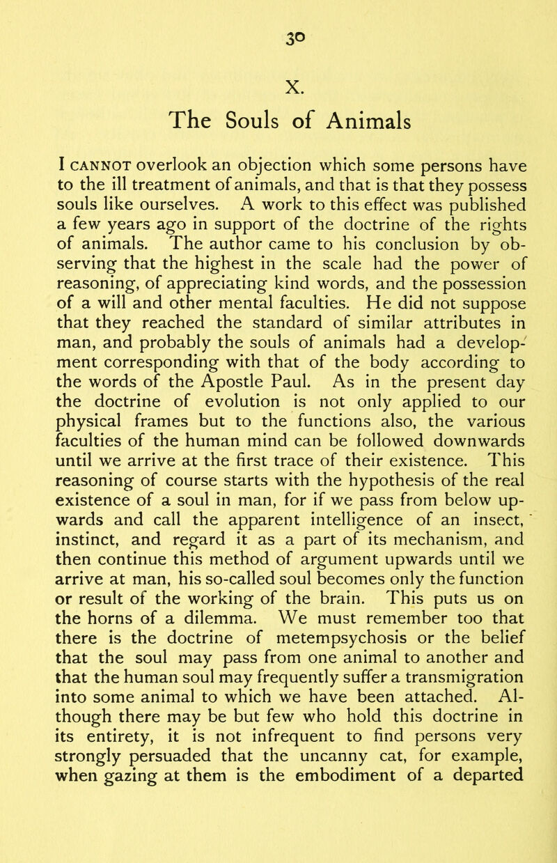 3° X. The Souls of Animals I cannot overlook an objection which some persons have to the ill treatment of animals, and that is that they possess souls like ourselves. A work to this effect was published a few years ago in support of the doctrine of the rights of animals. The author came to his conclusion by ob- serving that the highest in the scale had the power of reasoning, of appreciating kind words, and the possession of a will and other mental faculties. He did not suppose that they reached the standard of similar attributes in man, and probably the souls of animals had a develop- ment corresponding with that of the body according to the words of the Apostle Paul. As in the present day the doctrine of evolution is not only applied to our physical frames but to the functions also, the various faculties of the human mind can be followed downwards until we arrive at the first trace of their existence. This reasoning of course starts with the hypothesis of the real existence of a soul in man, for if we pass from below up- wards and call the apparent intelligence of an insect, instinct, and regard it as a part of its mechanism, and then continue this method of argument upwards until we arrive at man, his so-called soul becomes only the function or result of the working of the brain. This puts us on the horns of a dilemma. We must remember too that there is the doctrine of metempsychosis or the belief that the soul may pass from one animal to another and that the human soul may frequently suffer a transmigration into some animal to which we have been attached. Al- though there may be but few who hold this doctrine in its entirety, it is not infrequent to find persons very strongly persuaded that the uncanny cat, for example, when gazing at them is the embodiment of a departed