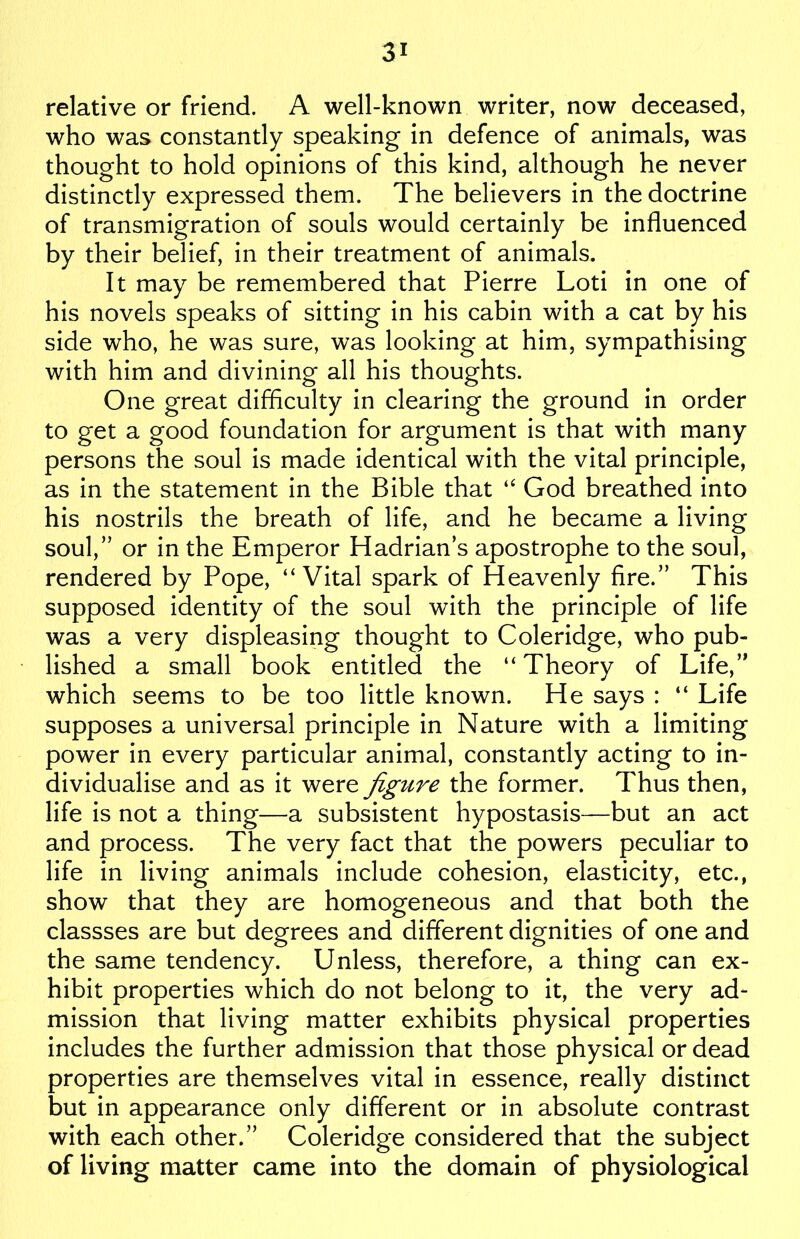 relative or friend. A well-known writer, now deceased, who was constantly speaking in defence of animals, was thought to hold opinions of this kind, although he never distinctly expressed them. The believers in the doctrine of transmigration of souls would certainly be influenced by their belief, in their treatment of animals. It may be remembered that Pierre Loti in one of his novels speaks of sitting in his cabin with a cat by his side who, he was sure, was looking at him, sympathising with him and divining all his thoughts. One great difficulty in clearing the ground in order to get a good foundation for argument is that with many persons the soul is made identical with the vital principle, as in the statement in the Bible that “ God breathed into his nostrils the breath of life, and he became a living soul,” or in the Emperor Hadrian’s apostrophe to the soul, rendered by Pope, “Vital spark of Heavenly fire.” This supposed identity of the soul with the principle of life was a very displeasing thought to Coleridge, who pub- lished a small book entitled the “Theory of Life,” which seems to be too little known. He says : “ Life supposes a universal principle in Nature with a limiting power in every particular animal, constantly acting to in- dividualise and as it werfigure the former. Thus then, life is not a thing—a subsistent hypostasis—but an act and process. The very fact that the powers peculiar to life in living animals include cohesion, elasticity, etc., show that they are homogeneous and that both the classses are but degrees and different dignities of one and the same tendency. Unless, therefore, a thing can ex- hibit properties which do not belong to it, the very ad- mission that living matter exhibits physical properties includes the further admission that those physical or dead properties are themselves vital in essence, really distinct but in appearance only different or in absolute contrast with each other.” Coleridge considered that the subject of living matter came into the domain of physiological