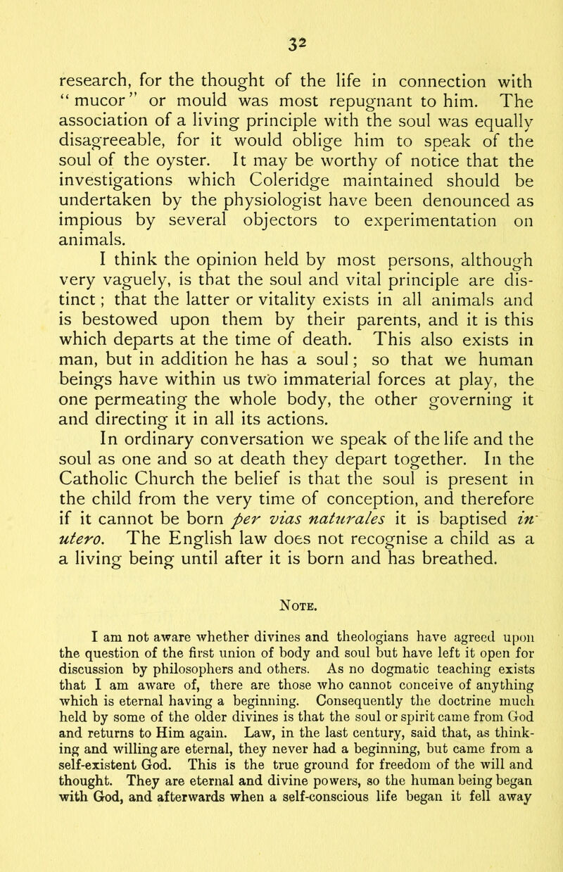 research, for the thought of the life in connection with “mucor” or mould was most repugnant to him. The association of a living principle with the soul was equally disagreeable, for it would oblige him to speak of the soul of the oyster. It may be worthy of notice that the investigations which Coleridge maintained should be undertaken by the physiologist have been denounced as impious by several objectors to experimentation on animals. I think the opinion held by most persons, although very vaguely, is that the soul and vital principle are dis- tinct ; that the latter or vitality exists in all animals and is bestowed upon them by their parents, and it is this which departs at the time of death. This also exists in man, but in addition he has a soul; so that we human beings have within us two immaterial forces at play, the one permeating the whole body, the other governing it and directing it in all its actions. In ordinary conversation we speak of the life and the soul as one and so at death they depart together. In the Catholic Church the belief is that the soul is present in the child from the very time of conception, and therefore if it cannot be born per vias naturales it is baptised in utero. The English law does not recognise a child as a a living being until after it is born and has breathed. Note. I am not aware whether divines and theologians have agreed upon the question of the first union of body and soul hut have left it open for discussion by philosophers and others. As no dogmatic teaching exists that I am aware of, there are those who cannot conceive of anything which is eternal having a beginning. Consequently the doctrine much held by some of the older divines is that the soul or spirit came from God and returns to Him again. Law, in the last century, said that, as think- ing and willing are eternal, they never had a beginning, but came from a self-existent God. This is the true ground for freedom of the will and thought. They are eternal and divine powers, so the human being began with God, and afterwards when a self-conscious life began it fell away