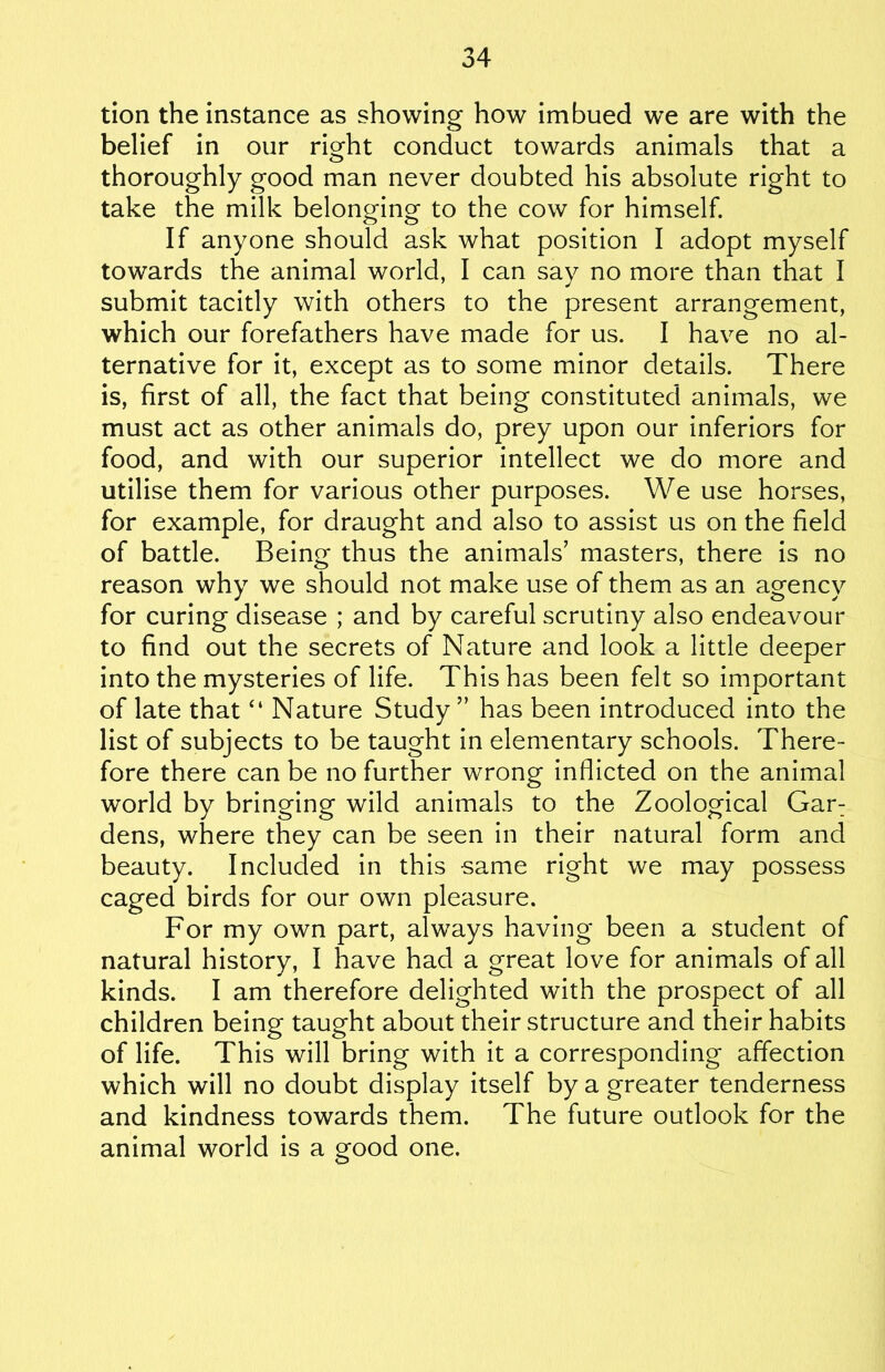 tion the instance as showing how imbued we are with the belief in our right conduct towards animals that a thoroughly good man never doubted his absolute right to take the milk belonging to the cow for himself. If anyone should ask what position I adopt myself towards the animal world, I can say no more than that I submit tacitly with others to the present arrangement, which our forefathers have made for us. I have no al- ternative for it, except as to some minor details. There is, first of all, the fact that being constituted animals, we must act as other animals do, prey upon our inferiors for food, and with our superior intellect we do more and utilise them for various other purposes. We use horses, for example, for draught and also to assist us on the field of battle. Being thus the animals’ masters, there is no reason why we should not make use of them as an agency for curing disease ; and by careful scrutiny also endeavour to find out the secrets of Nature and look a little deeper into the mysteries of life. This has been felt so important of late that “ Nature Study ” has been introduced into the list of subjects to be taught in elementary schools. There- fore there can be no further wrong inflicted on the animal world by bringing wild animals to the Zoological Gar: dens, where they can be seen in their natural form and beauty. Included in this same right we may possess caged birds for our own pleasure. For my own part, always having been a student of natural history, I have had a great love for animals of all kinds. I am therefore delighted with the prospect of all children being taught about their structure and their habits of life. This will bring with it a corresponding affection which will no doubt display itself by a greater tenderness and kindness towards them. The future outlook for the animal world is a good one.