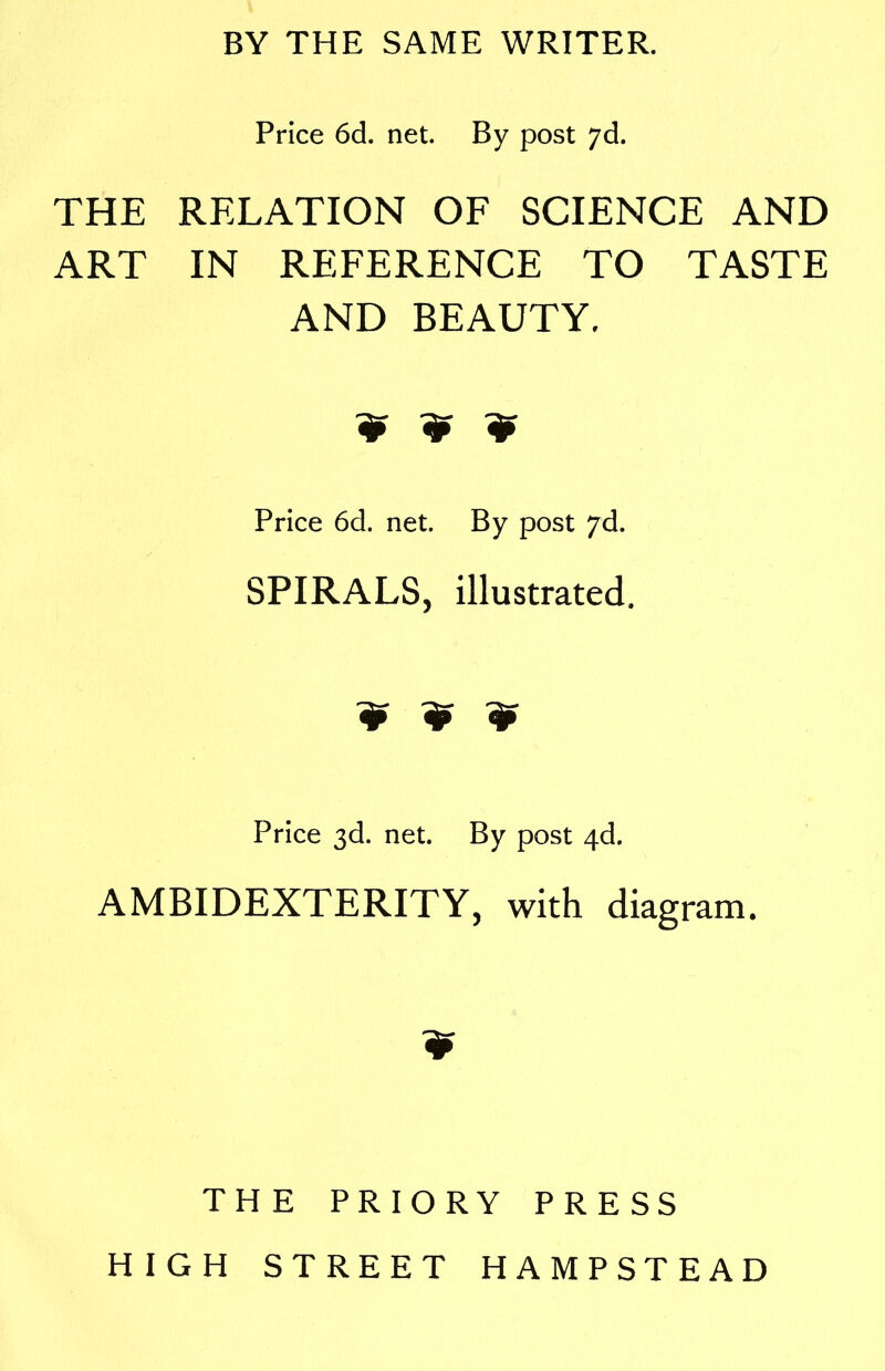 BY THE SAME WRITER. Price 6d. net. By post 7d. THE RELATION OF SCIENCE AND ART IN REFERENCE TO TASTE AND BEAUTY. ? ¥ ? Price 6d. net. By post yd. SPIRALS, illustrated. ¥ ¥ ¥ Price 3d. net. By post 4d. AMBIDEXTERITY, with diagram. TH E PRIORY PRESS HIGH STREET HAMPSTEAD