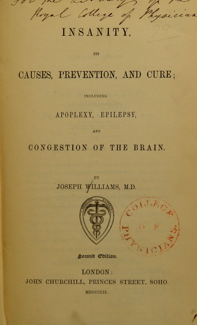 INSANITY, ITS CAUSES, PREVENTION, AND CURE; INCLUDING APOPLEXY, EPILEPSY, AND CONGESTION OF THE BRAIN. BY JOSEPH yiLLIAMS, M.D. J£ec0tilf ($tjtitan. LONDON: JOHN CHURCHILL, PRINCES STREET, SOHO. MDCCCLTI.