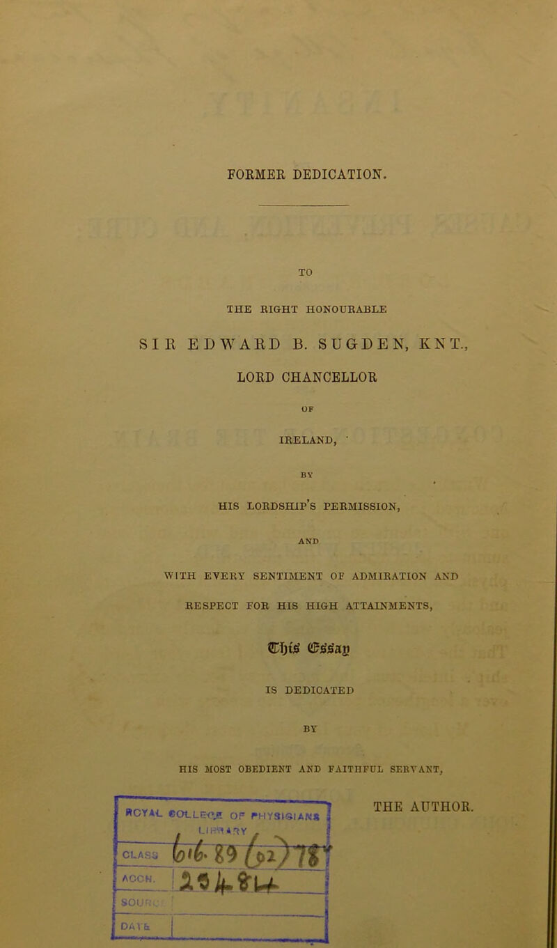 FORMER DEDICATION TO THE EIGHT HONOURABLE SIR EDWARD B. SUGDEN, KNT, LORD CHANCELLOR OF IRELAND, ' BY HIS lordship’s PERMISSION, AND WITH EVERY SENTIMENT OP ADMIRATION AND RESPECT FOR HIS HIGH ATTAINMENTS, €I)t£ (Ujs'jSag IS DEDICATED BY HIS MOST OBEDIENT AND FAITHFUL SERVANT, THE AUTHOR. KCYAC COLLEKV! Op PH.YSK3IAN* . LIBRARY . to'l' 29 fbi