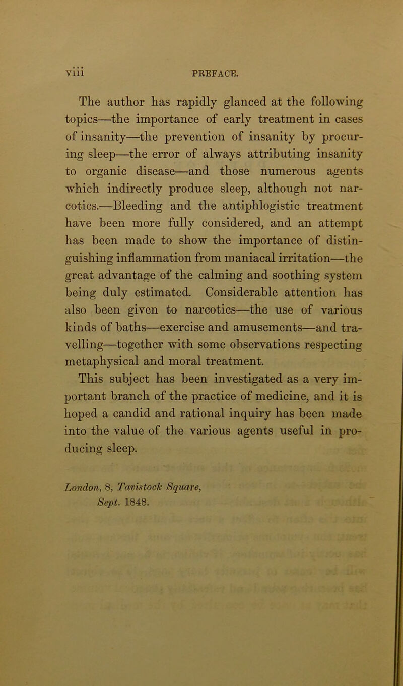 The author has rapidly glanced at the following topics—the importance of early treatment in cases of insanity—the prevention of insanity by procur- ing sleep—the error of always attributing insanity to organic disease—and those numerous agents which indirectly produce sleep, although not nar- cotics.—Bleeding and the antiphlogistic treatment have been more fully considered, and an attempt has been made to show the importance of distin- guishing inflammation from maniacal irritation—the great advantage of the calming and soothing system being duly estimated. Considerable attention has also been given to narcotics—the use of various kinds of baths—exercise and amusements—and tra- velling—together with some observations respecting metaphysical and moral treatment. This subject has been investigated as a very im- portant branch of the practice of medicine, and it is hoped a candid and rational inquiry has been made into the value of the various agents useful in pro- ducing sleep. London, 8, Tavistock Square, Sept. 1848.