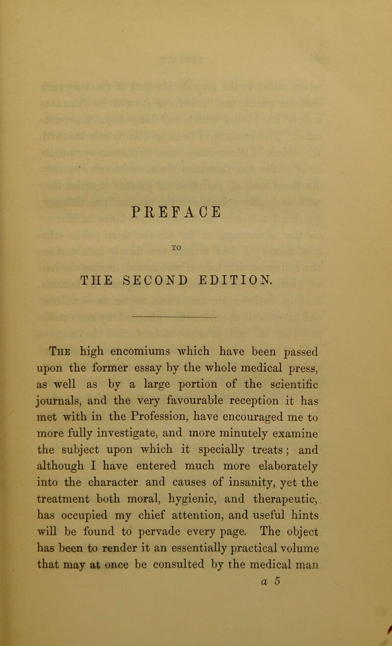 TO THE SECOND EDITION. The high encomiums which have been passed upon the former essay by the whole medical press, as well as by a large portion of the scientific journals, and the very favourable reception it has met with in the Profession, have encouraged me to more fully investigate, and more minutely examine the subject upon which it specially treats; and although I have entered much more elaborately into the character and causes of insanity, yet the treatment both moral, hygienic, and therapeutic, has occupied my chief attention, and useful hints will be found to pervade every page. The object has been to render it an essentially practical volume that may at once be consulted by the medical man a 5 /