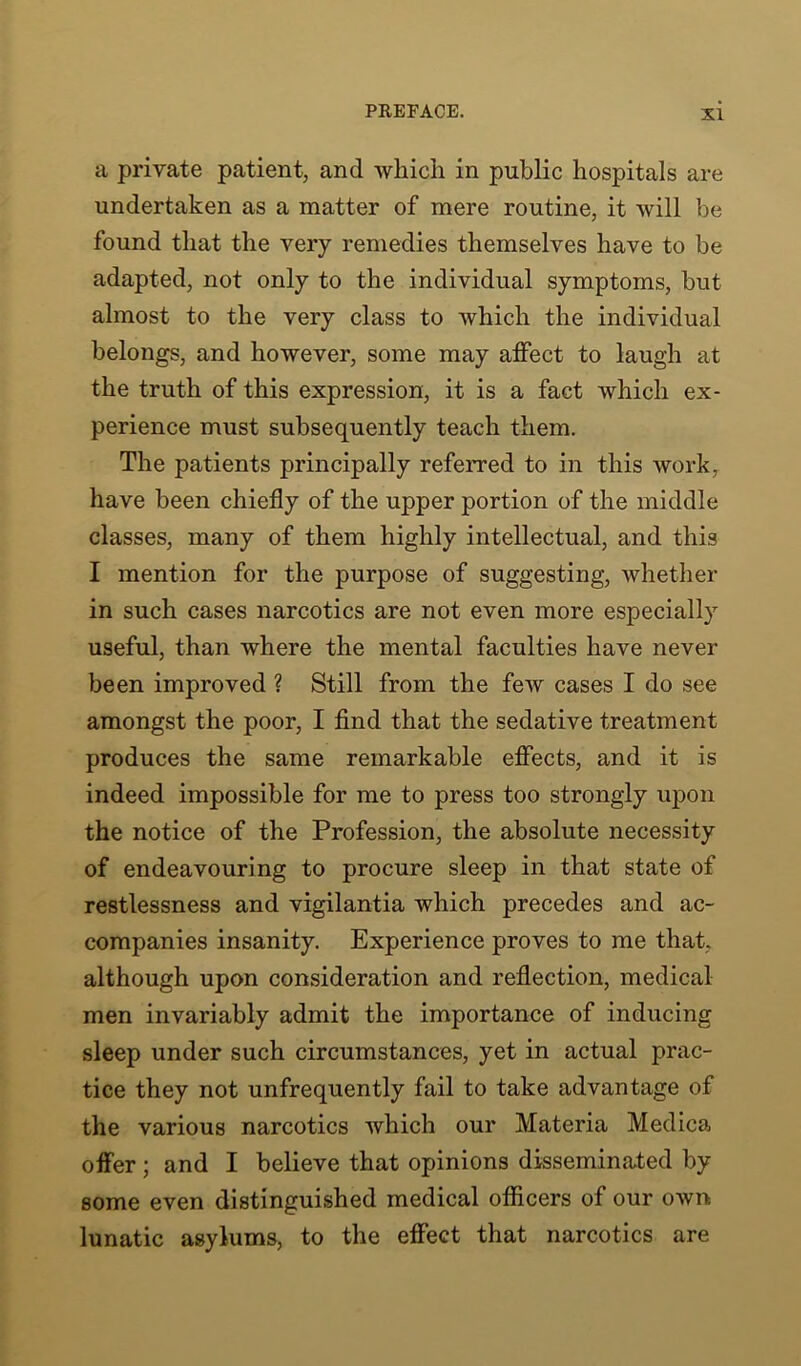 a private patient, and which in public hospitals are undertaken as a matter of mere routine, it will be found that the very remedies themselves have to be adapted, not only to the individual symptoms, but almost to the very class to which the individual belongs, and however, some may affect to laugh at the truth of this expression, it is a fact which ex- perience must subsequently teach them. The patients principally referred to in this work, have been chiefly of the upper portion of the middle classes, many of them highly intellectual, and this I mention for the purpose of suggesting, whether in such cases narcotics are not even more especially useful, than where the mental faculties have never been improved ? Still from the few cases I do see amongst the poor, I find that the sedative treatment produces the same remarkable effects, and it is indeed impossible for me to press too strongly upon the notice of the Profession, the absolute necessity of endeavouring to procure sleep in that state of restlessness and vigilantia which precedes and ac- companies insanity. Experience proves to me that, although upon consideration and reflection, medical men invariably admit the importance of inducing sleep under such circumstances, yet in actual prac- tice they not unfrequently fail to take advantage of the various narcotics which our Materia Medica offer ; and I believe that opinions disseminated by some even distinguished medical officers of our own lunatic asylums, to the effect that narcotics are