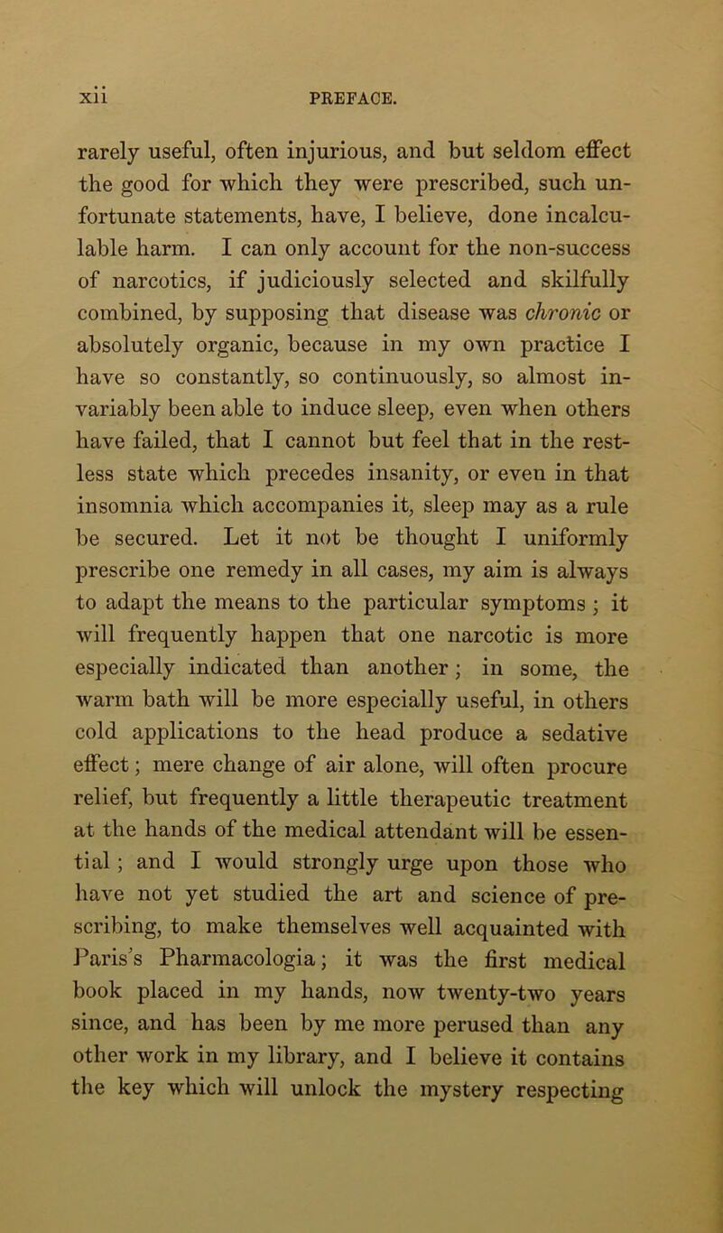 rarely useful, often injurious, and but seldom effect the good for which they were prescribed, such un- fortunate statements, have, I believe, done incalcu- lable harm. I can only account for the non-success of narcotics, if judiciously selected and skilfully combined, by supposing that disease was chronic or absolutely organic, because in my own practice I have so constantly, so continuously, so almost in- variably been able to induce sleep, even when others have failed, that I cannot but feel that in the rest- less state which precedes insanity, or even in that insomnia which accompanies it, sleejD may as a rule be secured. Let it not be thought I uniformly prescribe one remedy in all cases, my aim is always to adapt the means to the particular symptoms ; it will frequently happen that one narcotic is more especially indicated than another; in some, the warm bath will be more especially useful, in others cold applications to the head produce a sedative effect; mere change of air alone, will often procure relief, but frequently a little therapeutic treatment at the hands of the medical attendant will be essen- tial ; and I would strongly urge upon those who have not yet studied the art and science of pre- scribing, to make themselves well acquainted with Paris’s Pharmacologia; it was the first medical book placed in my hands, now twenty-two years since, and has been by me more perused than any other work in my library, and I believe it contains the key which will unlock the mystery respecting