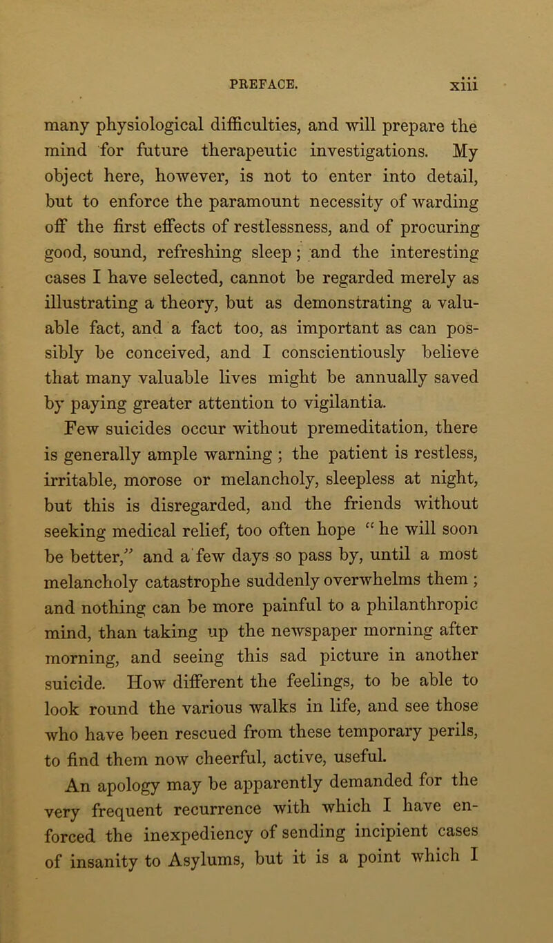 many physiological difficulties, and will prepare the mind for future therapeutic investigations. My object here, however, is not to enter into detail, but to enforce the paramount necessity of warding off the first effects of restlessness, and of procuring good, sound, refreshing sleep; and the interesting cases I have selected, cannot be regarded merely as illustrating a theory, but as demonstrating a valu- able fact, and a fact too, as important as can pos- sibly be conceived, and I conscientiously believe that many valuable lives might be annually saved by paying greater attention to vigilantia. Few suicides occur without premeditation, there is generally ample warning ; the patient is restless, irritable, morose or melancholy, sleepless at night, but this is disregarded, and the friends without seeking medical relief, too often hope “ he will soon be better,” and a few days so pass by, until a most melancholy catastrophe suddenly overwhelms them ; and nothing can be more painful to a philanthropic mind, than taking up the newspaper morning after morning, and seeing this sad picture in another suicide. How different the feelings, to be able to look round the various walks in life, and see those who have been rescued from these temporary perils, to find them now cheerful, active, useful. An apology may be apparently demanded for the very frequent recurrence with which I have en- forced the inexpediency of sending incipient cases of insanity to Asylums, but it is a point which I