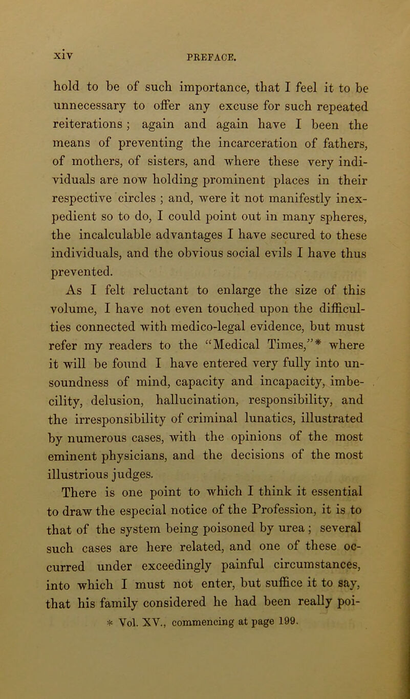 hold to be of such importance, that I feel it to be unnecessary to offer any excuse for such repeated reiterations; again and again have I been the means of preventing the incarceration of fathers, of mothers, of sisters, and where these very indi- viduals are now holding prominent places in their respective circles ; and, were it not manifestly inex- pedient so to do, I could point out in many spheres, the incalculable advantages I have secured to these individuals, and the obvious social evils I have thus prevented. As I felt reluctant to enlarge the size of this volume, I have not even touched upon the difficul- ties connected with medico-legal evidence, but must refer my readers to the “Medical Times/’* where it will be found I have entered very fully into un- soundness of mind, capacity and incapacity, imbe- cility, delusion, hallucination, responsibility, and the irresponsibility of criminal lunatics, illustrated by numerous cases, with the opinions of the most eminent physicians, and the decisions of the most illustrious judges. There is one point to which I think it essential to draw the especial notice of the Profession, it is to that of the system being poisoned by urea; several such cases are here related, and one of these oc- curred under exceedingly painful circumstances, into which I must not enter, but suffice it to say, that his family considered he had been really poi- * Vol. XV., commencing at page 199.