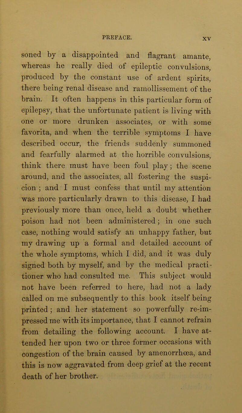 soned by a disappointed and flagrant amante, whereas he really died of epileptic convulsions, produced by the constant use of ardent spirits, there being renal disease and ramollissement of the brain. It often happens in this particular form of epilepsy, that the unfortunate patient is living with one or more drunken associates, or with some favorita, and when the terrible symptoms I have described occur, the friends suddenly summoned and fearfully alarmed at the horrible convulsions, think there must have been foul play; the scene around, and the associates, all fostering the suspi- cion ; and I must confess that until my attention was more particularly drawn to this disease, I had previously more than once, held a doubt whether poison had not been administered; in one such case, nothing would satisfy an unhappy father, but my drawing up a formal and detailed account of the whole symptoms, which I did, and it was duly signed both by myself, and by the medical practb tioner who had consulted me. This subject would not have been referred to here, had not a lady called on me subsequently to this book itself being printed; and her statement so powerfully re-im- pressed me with its importance, that I cannot refrain from detailing the following account. I have at- tended her upon two or three former occasions with congestion of the brain caused by amenorrhcea, and this is now aggravated from deep grief at the recent death of her brother.