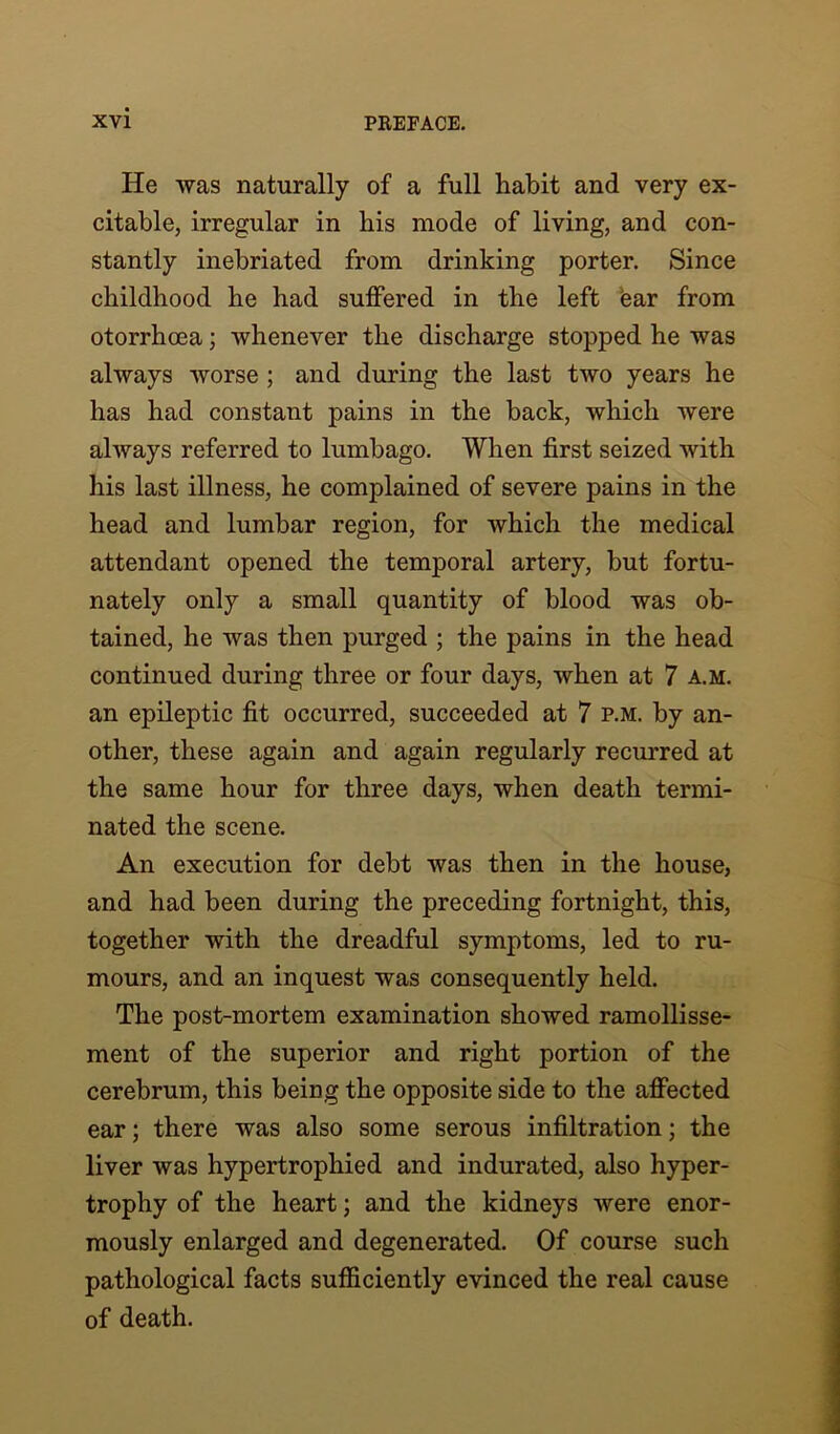 He was naturally of a full habit and very ex- citable, irregular in his mode of living, and con- stantly inebriated from drinking porter. Since childhood he had suffered in the left ear from otorrhcea; whenever the discharge stopped he was always worse ; and during the last two years he has had constant pains in the back, which were always referred to lumbago. When first seized with his last illness, he complained of severe pains in the head and lumbar region, for which the medical attendant opened the temporal artery, but fortu- nately only a small quantity of blood was ob- tained, he was then purged ; the pains in the head continued during three or four days, when at 7 a.m. an epileptic fit occurred, succeeded at 7 p.m. by an- other, these again and again regularly recurred at the same hour for three days, when death termi- nated the scene. An execution for debt was then in the house, and had been during the preceding fortnight, this, together with the dreadful symptoms, led to ru- mours, and an inquest was consequently held. The post-mortem examination showed ramollisse- ment of the superior and right portion of the cerebrum, this being the opposite side to the affected ear; there was also some serous infiltration; the liver was hypertrophied and indurated, also hyper- trophy of the heart; and the kidneys were enor- mously enlarged and degenerated. Of course such pathological facts sufficiently evinced the real cause of death.