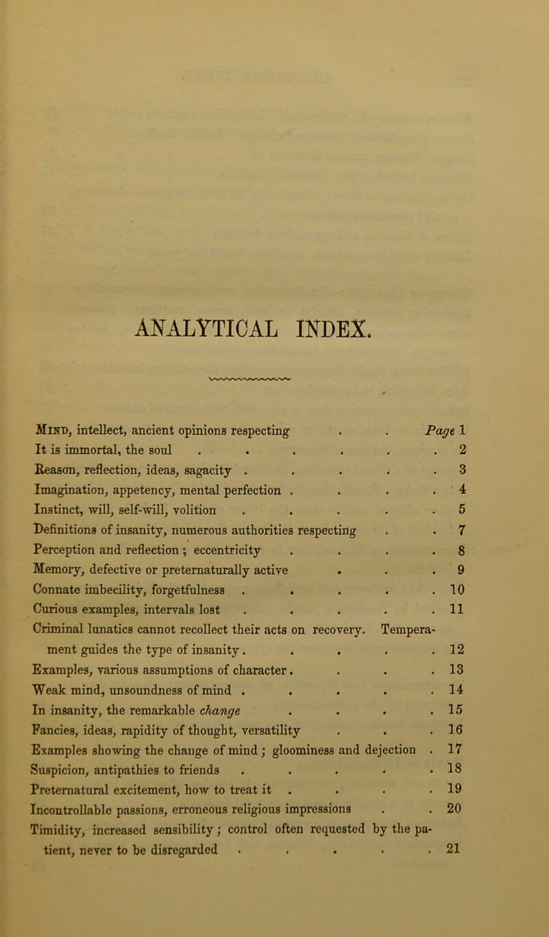 ANALYTICAL INDEX. Mind, intellect, ancient opinions respecting . . Page, 1 It is immortal, the soul . . . . . .2 Reason, reflection, ideas, sagacity . . . . .3 Imagination, appetency, mental perfection , . . .4 Instinct, will, self-will, volition . . . . .5 Definitions of insanity, numerous authorities respecting . . 7 Perception and reflection; eccentricity . . . .8 Memoiy, defective or pretematurally active . . .9 Connate imbecility, forgetfulness . . . . .10 Curious examples, intervals lost . . . . .11 Criminal lunatics cannot recollect their acts on recovery. Tempera- ment guides the type of insanity. . . . .12 Examples, various assumptions of character. . . .13 Weak mind, unsoundness of mind . . . . .14 In insanity, the remarkable change . . . .15 Fancies, ideas, rapidity of thought, versatility . . .16 Examples showing the change of mind; gloominess and dejection . 17 Suspicion, antipathies to friends . . . * .18 Preternatural excitement, how to treat it . . . .19 Incontrollable passions, erroneous religious impressions . . 20 Timidity, increased sensibility; control often requested by the pa- tient, never to be disregarded . . . . .21