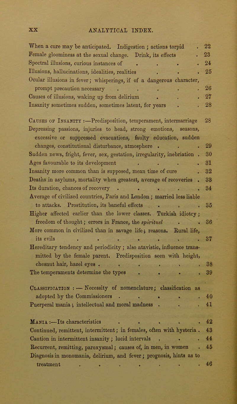 When a cure may he anticipated. Indigestion ; actions torpid . 22 Female gloominess at the sexual change. Drink, its effects . 23 Spectral illusions, curious instances of . . . .24 Illusions, hallucinations, idealities, realities . . .25 Ocular illusions in fever; whisperings, if of a dangerous character, prompt precaution necessary . . . . .26 Causes of illusions, waking up from delirium . . .27 Insanity sometimes sudden, sometimes latent, for years . . 28 Causes of Insanity :—Predisposition, temperament, intermarriage 28 Depressing passions, injuries to head, strong emotions, seasons, excessive or suppressed evacuations, faulty education, sudden changes, constitutional disturbance, atmosphere . . .29 Sudden news, fright, fever, sex, gestation, irregularity, inebriation . 30 Ages favourable to its development . . . .31 Insanity more common than is supposed, mean time of cure . 32 Deaths in asylums, mortality when greatest, average of recoveries . 33 Its duration, chances of recovery . . . . .34 Average of civilized countries, Paris and London ; married less liable to attacks. Prostitution, its baneful effects . . .35 Higher affected earlier than the lower classes. Turkish idiotcy; freedom of thought; errors in France, the spiritual . . 36 More common in civilized than in savage life ; reasons. Rural life, its evils . . . . . . .37 Hereditary tendency and periodicity; also atavistic, influence trans- mitted by the female parent. Predisposition seen with height, chesnut hair, hazel eyes . . . . . .38 The temperaments determine the types . . . .39 Classification : — Necessity of nomenclature; classification as adopted by the Commissioners . . . . .40 Puerperal mania; intellectual and moral madness . . .41 Mania :—Its characteristics . . . . .42 Continued, remittent, intermittent; in females, often with hysteria . 43 Caution in intermittent insanity; lucid intervals . . .44 Recurrent, remitting, paroxysmal; causes of, in men, in women . 45 Diagnosis in monomania, delirium, and fever; prognosis, hints as to treatment . . . . . • .46