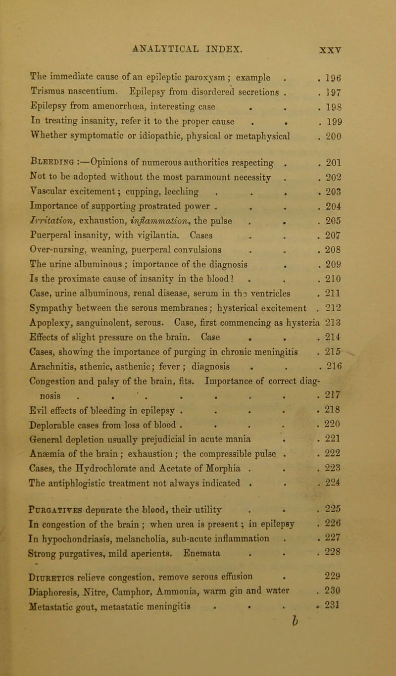 The immediate cause of an epileptic paroxysm ; example . .196 Trismus nascentium. Epilepsy from disordered secretions . .197 Epilepsy from amenorrhcea, interesting case . . .198 In treating insanity, refer it to the proper cause . . .199 Whether symptomatic or idiopathic, physical or metaphysical . 200 Bleeding :—Opinions of numerous authorities respecting . . 201 Not to he adopted without the most paramount necessity . . 202 Vascular excitement; cupping, leeching .... 203 Importance of supporting prostrated power .... 204 Irritation, exhaustion, inflammation, the pulse . . . 205 Puerperal insanity, with vigilantia. Cases . . . 207 Over-nursing, weaning, puerperal convulsions . . . 208 The urine albuminous; importance of the diagnosis . . 209 Is the proximate cause of insanity in the blood] . . .210 Case, urine albuminous, renal disease, serum in the ventricles . 211 Sympathy between the serous membranes; hysterical excitement . 212 Apoplexy, sanguinolent, serous. Case, first commencing as hysteria 213 Effects of slight pressure on the brain. Case . . .214 Cases, showing the importance of purging in chronic meningitis .215 Arachnitis, sthenic, asthenic; fever; diagnosis . . .216 Congestion and palsy of the brain, fits. Importance of correct diag- nosis . . ' . . . . . .217 Evil effects of bleeding in epilepsy . . . . .218 Deplorable cases from loss of blood ..... 220 General depletion usually prejudicial in acute mania . . 221 Anaemia of the brain ; exhaustion; the compressible pulse . . 222 Cases, the Hydrochlorate and Acetate of Morphia . . . 223 The antiphlogistic treatment not always indicated . . . 224 Purgatives depurate the blood, their utility . • . 225 In congestion of the brain ; when urea is present; in epilepsy . 226 In hypochondriasis, melancholia, sub-acute inflammation . . 227 Strong purgatives, mild aperients. Enemata . • . 228 Diuretics relieve congestion, remove serous effusion . 229 Diaphoresis, Nitre, Camphor, Ammonia, warm gin and water . 230 Metastatic gout, metastatic meningitis .... 231 b