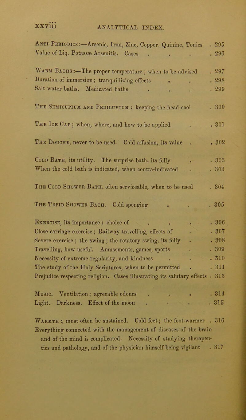 Anti-Periodics :—Arsenic, Iron, Zinc, Copper, Quinine, Tonics . 295 Value of Liq. Potassee Arsenitis. Cases .... 296 Warm Baths :—The proper temperature ; when to he advised . 297 Duration of immersion; tranquillizing effects . , . 298 Salt water baths. Medicated baths .... 299 The Semicupium and Pediluvium ; keeping the head cool . 300 The Ioe Cap ; when, where, and how to be applied . . 301 The Douche, never to be used. Cold affusion, its value . . 302 Cold Bath, its utility. The surprise bath, its folly . . 303 When the cold bath is indicated, when contra-iudicated . . 303 The Cold Shower Bath, often serviceable, when to be used . 304 The Tepid Shower Bath. Cold sponging . . . 305 Exercise, its importance ; choice of ... 306 Close carriage exercise; Railway travelling, effects of . . 307 Severe exercise ; the swing; the rotatory swing, its folly . . 308 Travelling, how useful. Amusements, games, sports . . 309 Necessity of extreme regularity, and kindness . . .310 The study of the Holy Scriptures, when to be permitted . .311 Prejudice respecting religion. Cases illustrating its salutary effects • 313 Music. Ventilation; agreeable odours .... 314 Light. Darkness. Effect of the moon . - . .315 Warmth; must often be sustained. Cold feet; the foot-warmer . 316 Everything connected with the management of diseases of the brain and of the mind is complicated. Necessity of studying therapeu- tics and pathology, and of the physician himself being vigilant . 317