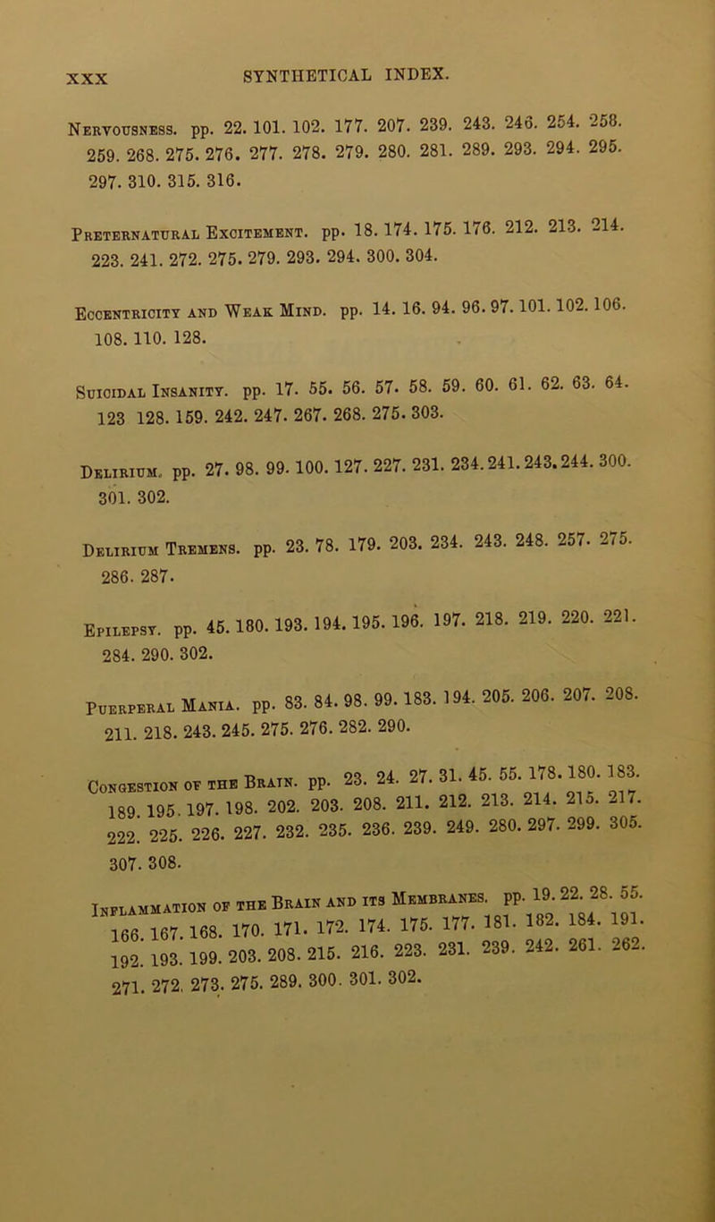 Nervousness, pp. 22. 101. 102. 177. 207. 239. 243. 246. 254. 2j8. 259. 268. 275. 276. 277. 278. 279. 280. 281. 289. 293. 294. 295. 297. 310. 315. 316. Preternatural Excitement, pp. 18.174.175.176. 212. 213. 214. 223. 241. 272. 275. 279. 293. 294. 300. 304. Eccentricity and Weak Mind. pp. 14. 16. 94. 96. 97.101.102.106. 108. 110. 128. Suicidal Insanity, pp. 17. 55. 56. 57. 58. 59. 60. 61. 62. 63. 64. 123 128. 159. 242. 247. 267. 268. 275. 303. Delirium., pp. 27. 98. 99. 100. 127. 227. 231. 234,241.243.244. 300. 301. 302. Delirium Tremens, pp. 23. 78. 179. 203. 234. 243. 248. 257- 275. 286. 287. Epilepsy, pp. 45.180.193.194.195.196. 197. 218. 219. 220. 221. 284. 290. 302. Puerperal Mania. PP. 83. 84. 98. 99. 183. 194. 205. 206. 207. 208. 211. 218. 243. 245. 275. 276. 282. 290. Congestion of the Brain, pp. 23. 24. 27. 31. 45. 55. 178.180. 183 189 195 197- 198. 202. 203. 208. 211. 212. 213. 214. 21o. .1/. 222' 225. 226. 227. 232. 235. 236. 239. 249. 280. 297. 299. 305. 307. 308. Inflammation of the Brain and its Membranes, pp. 19.22. 28. 55. 166 167. 168. 170. 171. 17-2. 174. 176. 177. 181. 182. 184. 101 102. 193-199. 203. 208. 215. 216 . 223. 231. 239 . 242 . 261. - -. 271. 272, 273. 275. 289. 300. 301. 302.
