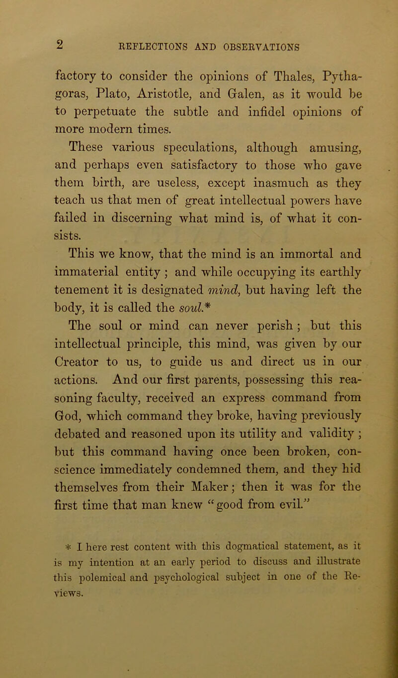 factory to consider the opinions of Thales, Pytha- goras, Plato, Aristotle, and Galen, as it would he to perpetuate the subtle and infidel opinions of more modern times. These various speculations, although amusing, and perhaps even satisfactory to those who gave them birth, are useless, except inasmuch as they teach us that men of great intellectual powers have failed in discerning what mind is, of what it con- sists. This we know, that the mind is an immortal and immaterial entity ; and while occupying its earthly tenement it is designated mind, but having left the body, it is called the soul.* The soul or mind can never perish ; but this intellectual principle, this mind, was given by our Creator to us, to guide us and direct us in our actions. And our first parents, possessing this rea- soning faculty, received an express command from God, which command they broke, having previously debated and reasoned upon its utility and validity ; but this command having once been broken, con- science immediately condemned them, and they hid themselves from their Maker; then it was for the first time that man knew “ good from evil.” * I here rest content with this dogmatical statement, as it is my intention at an early period to discuss and illustrate this polemical and psychological subject in one of the Re- views.