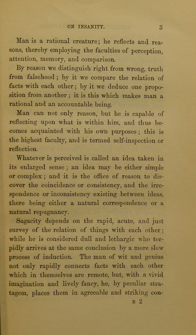 Man is a rational creature; he reflects and rea- sons, thereby employing the faculties of perception, attention, memory, and comparison. By reason we distinguish right from wrong, truth from falsehood ; by it we compare the relation of facts with each other; by it we deduce one propo- sition from another ; it is this which makes man a rational and an accountable being. Man can not only reason, but he is capable of reflecting upon what is within him, and thus be- comes acquainted with his own purposes ; this is the highest faculty, and is termed self-inspection or reflection. Whatever is perceived is called an idea taken in its enlarged sense ; an idea may be either simple or complex ; and it is the office of reason to dis- cover the coincidence or consistency, and the irre- spondence or inconsistency existing between ideas, there being either a natural correspondence or a natural repugnancy. Sagacity depends on the rapid, acute, and just survey of the relation of things with each other; while he is considered dull and lethargic who tor- pidly arrives at the same conclusion by a more sIoav process of induction. The man of wit and genius not only rapidly connects facts with each other which in themselves are remote, but, with a vivid imagination and lively fancy, he, by peculiar stra- tagem, places them in agreeable and striking con- b 2