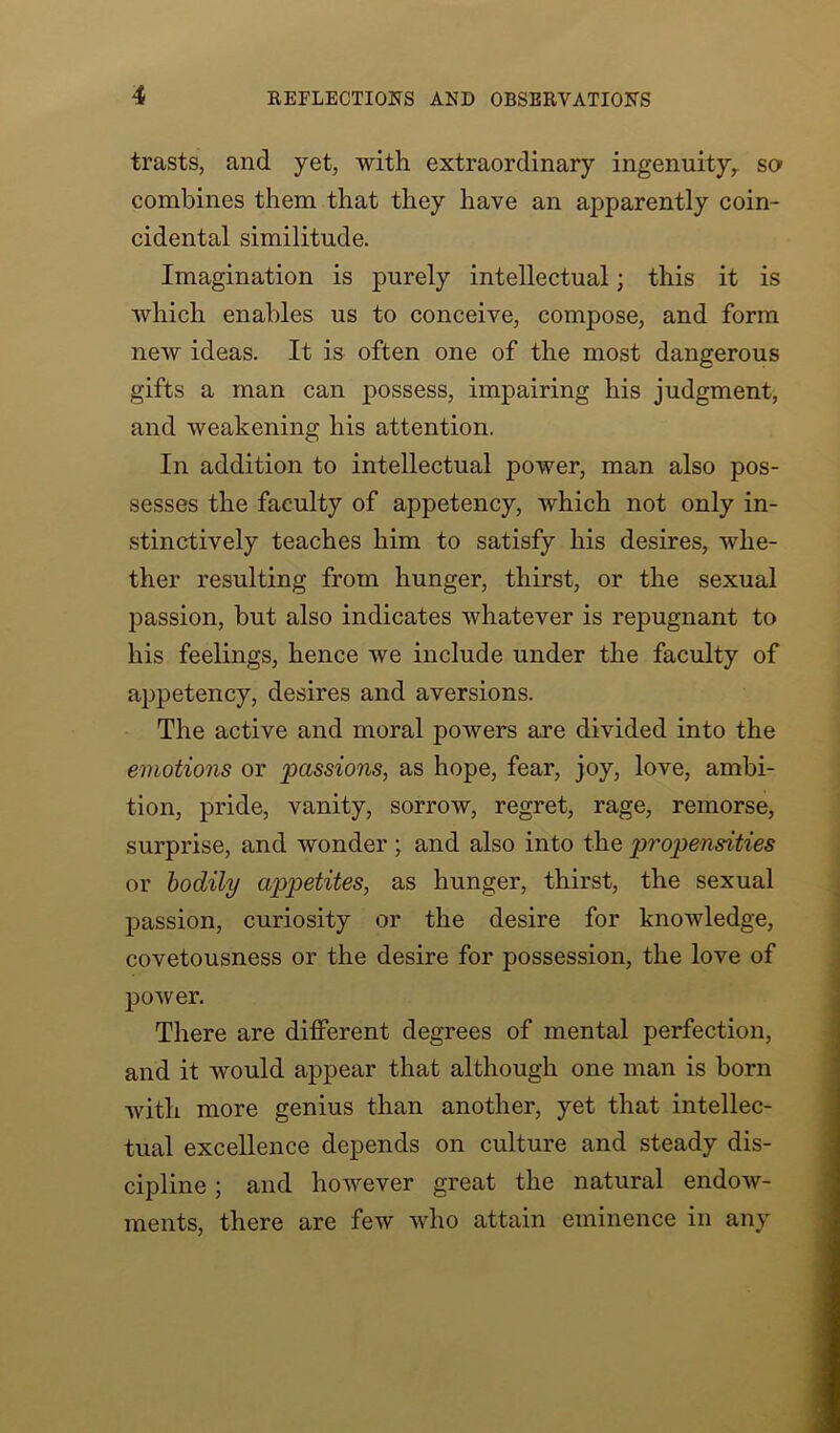 trasts, and yet, with extraordinary ingenuity, so combines them that they have an apparently coin- cidental similitude. Imagination is purely intellectual; this it is which enables us to conceive, compose, and form new ideas. It is often one of the most dangerous gifts a man can possess, impairing his judgment, and weakening his attention. In addition to intellectual power, man also pos- sesses the faculty of appetency, which not only in- stinctively teaches him to satisfy his desires, whe- ther resulting from hunger, thirst, or the sexual passion, but also indicates whatever is repugnant to his feelings, hence we include under the faculty of appetency, desires and aversions. The active and moral powers are divided into the emotions or passions, as hope, fear, joy, love, ambi- tion, pride, vanity, sorrow, regret, rage, remorse, surprise, and wonder; and also into the propensities or bodily appetites, as hunger, thirst, the sexual passion, curiosity or the desire for knowledge, covetousness or the desire for possession, the love of power. There are different degrees of mental perfection, and it would appear that although one man is born with more genius than another, yet that intellec- tual excellence depends on culture and steady dis- cipline ; and however great the natural endow- ments, there are few who attain eminence in any