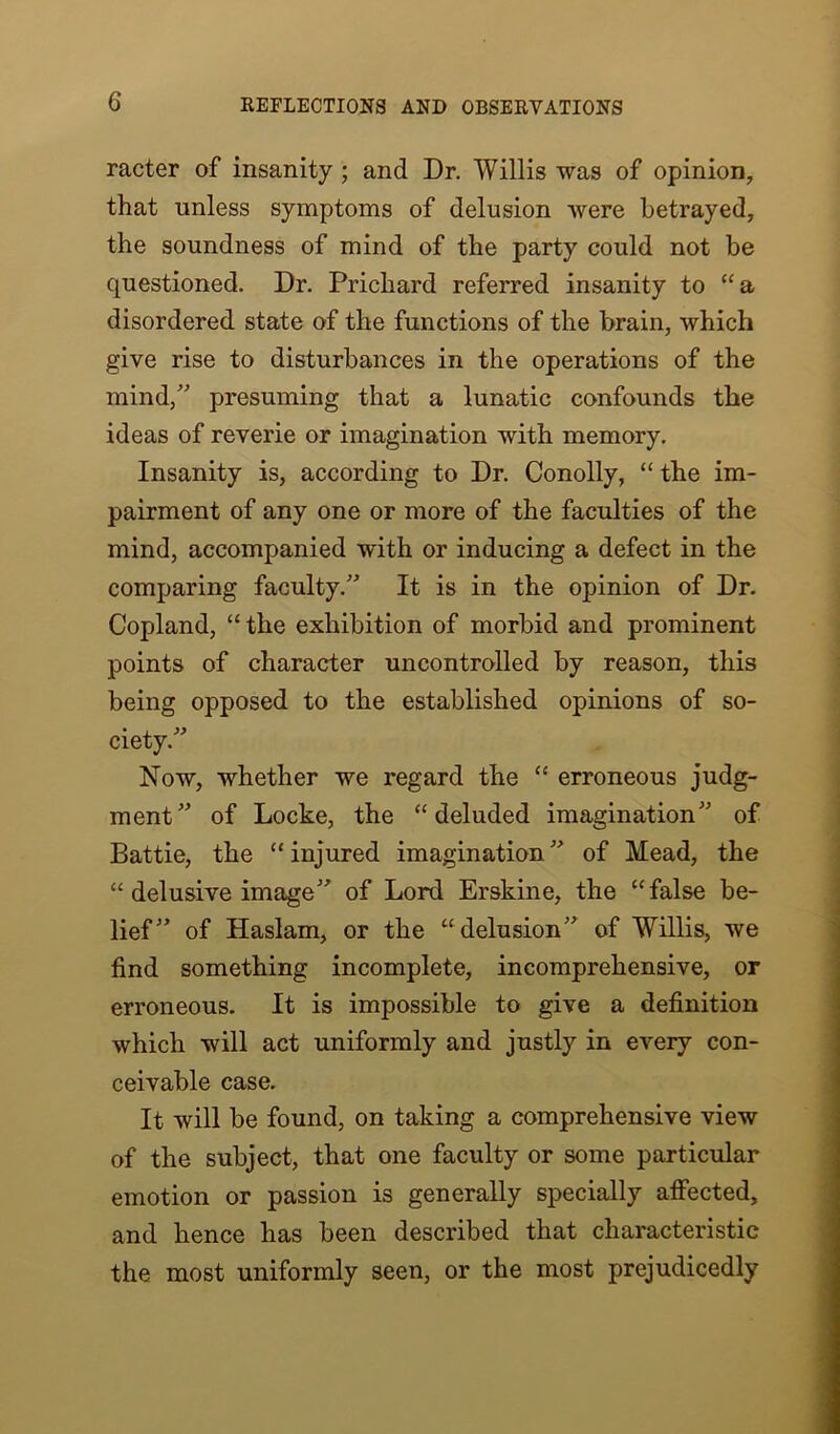 racter of insanity ; and Dr. Willis was of opinion, that unless symptoms of delusion were betrayed, the soundness of mind of the party could not be questioned. Dr. Prichard referred insanity to “a disordered state of the functions of the brain, which give rise to disturbances in the operations of the mind/' presuming that a lunatic confounds the ideas of reverie or imagination with memory. Insanity is, according to Dr. Conolly, “ the im- pairment of any one or more of the faculties of the mind, accompanied with or inducing a defect in the comparing faculty.” It is in the opinion of Dr. Copland, “the exhibition of morbid and prominent points of character uncontrolled by reason, this being opposed to the established opinions of so- ciety.” Now, whether we regard the “ erroneous judg- ment” of Locke, the “deluded imagination” of Battie, the “injured imagination” of Mead, the “ delusive image” of Lord Erskine, the “false be- lief” of Haslam, or the “ delusion” of Willis, we find something incomplete, incomprehensive, or erroneous. It is impossible to give a definition which will act uniformly and justly in every con- ceivable case. It will be found, on taking a comprehensive view of the subject, that one faculty or some particular emotion or passion is generally specially affected, and hence has been described that characteristic the most uniformly seen, or the most prejudicedly