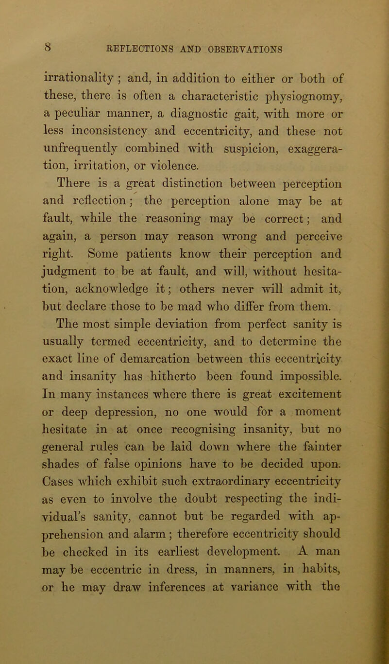 irrationality ; and, in addition to either or both of these, there is often a characteristic physiognomy, a peculiar manner, a diagnostic gait, with more or less inconsistency and eccentricity, and these not unfrequently combined with suspicion, exaggera- tion, irritation, or violence. There is a great distinction between perception and reflection; the perception alone may be at fault, while the reasoning may be correct; and again, a person may reason wrong and perceive right. Some patients know their perception and judgment to be at fault, and will, without hesita- tion, acknowledge it; others never will admit it, but declare those to be mad who differ from them. The most simple deviation from perfect sanity is usually termed eccentricity, and to determine the exact line of demarcation between this eccentricity and insanity has hitherto been found impossible. In many instances where there is great excitement or deep depression, no one would for a moment hesitate in at once recognising insanity, but no general rules can be laid down where the fainter shades of false opinions have to be decided upon. Cases which exhibit such extraordinary eccentricity as even to involve the doubt respecting the indi- vidual’s sanity, cannot but be regarded with ap- prehension and alarm ; therefore eccentricity should be checked in its earliest development. A man may be eccentric in dress, in manners, in habits, or he may draw inferences at variance with the