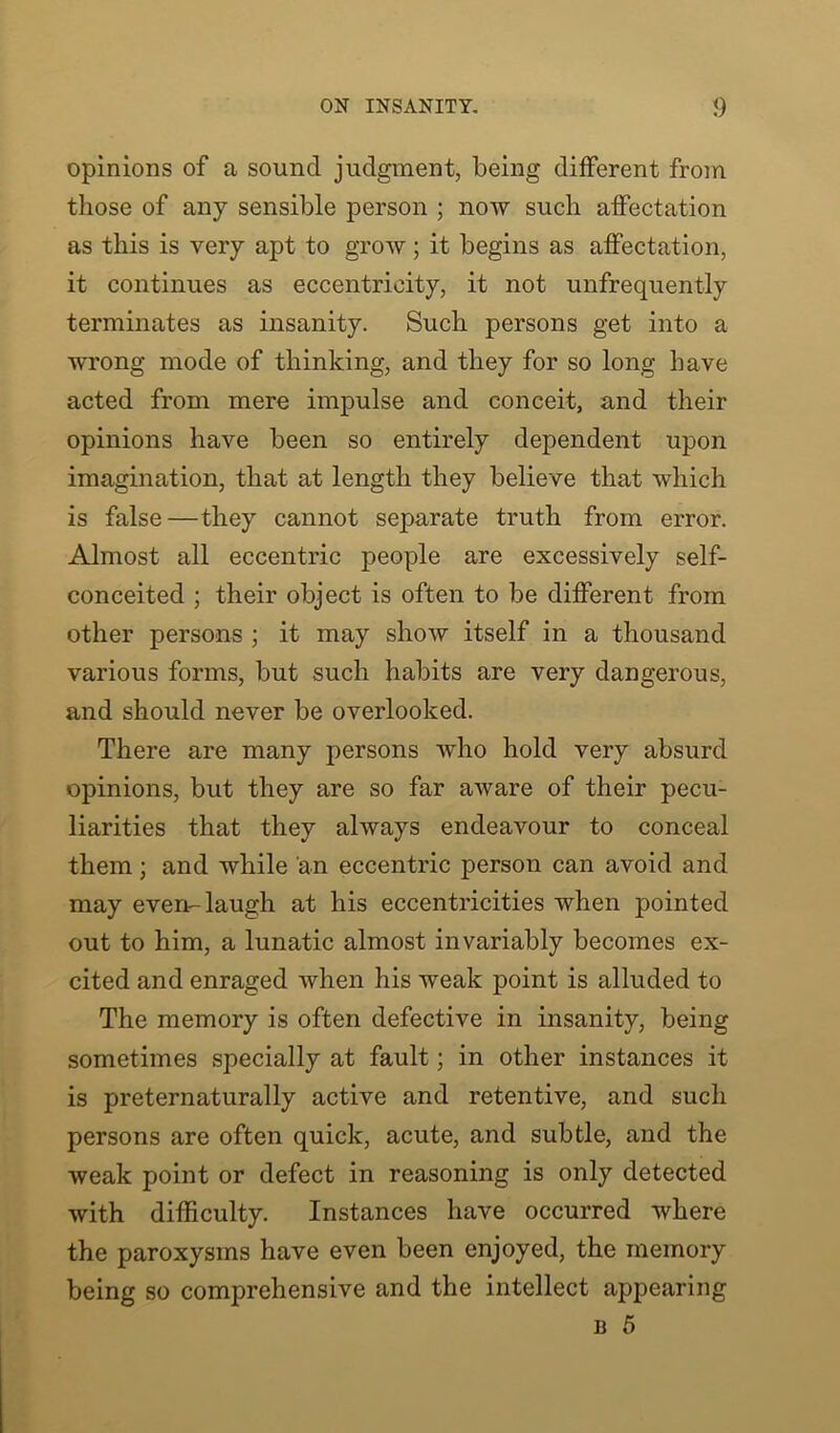 opinions of a sound judgment, being different from those of any sensible person ; now such affectation as this is very apt to grow; it begins as affectation, it continues as eccentricity, it not unfrequently terminates as insanity. Such persons get into a wrong mode of thinking, and they for so long have acted from mere impulse and conceit, and their opinions have been so entirely dependent upon imagination, that at length they believe that which is false—they cannot separate truth from error. Almost all eccentric people are excessively self- conceited ; their object is often to be different from other persons ; it may show itself in a thousand various forms, but such habits are very dangerous, and should never be overlooked. There are many persons who hold very absurd opinions, but they are so far aware of their pecu- liarities that they always endeavour to conceal them; and while an eccentric person can avoid and may even-laugh at his eccentricities when pointed out to him, a lunatic almost invariably becomes ex- cited and enraged when his weak point is alluded to The memory is often defective in insanity, being sometimes specially at fault; in other instances it is preternaturally active and retentive, and such persons are often quick, acute, and subtle, and the weak point or defect in reasoning is only detected with difficulty. Instances have occurred where the paroxysms have even been enjoyed, the memory being so comprehensive and the intellect appearing b 5